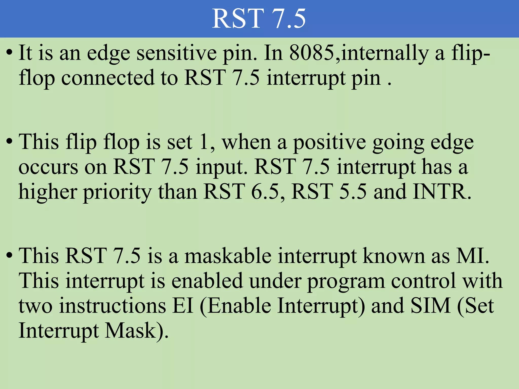 RST 7.5
• It is an edge sensitive pin. In 8085,internally a flip-
flop connected to RST 7.5 interrupt pin .
• This flip flop is set 1, when a positive going edge
occurs on RST 7.5 input. RST 7.5 interrupt has a
higher priority than RST 6.5, RST 5.5 and INTR.
• This RST 7.5 is a maskable interrupt known as MI.
This interrupt is enabled under program control with
two instructions EI (Enable Interrupt) and SIM (Set
Interrupt Mask).
 