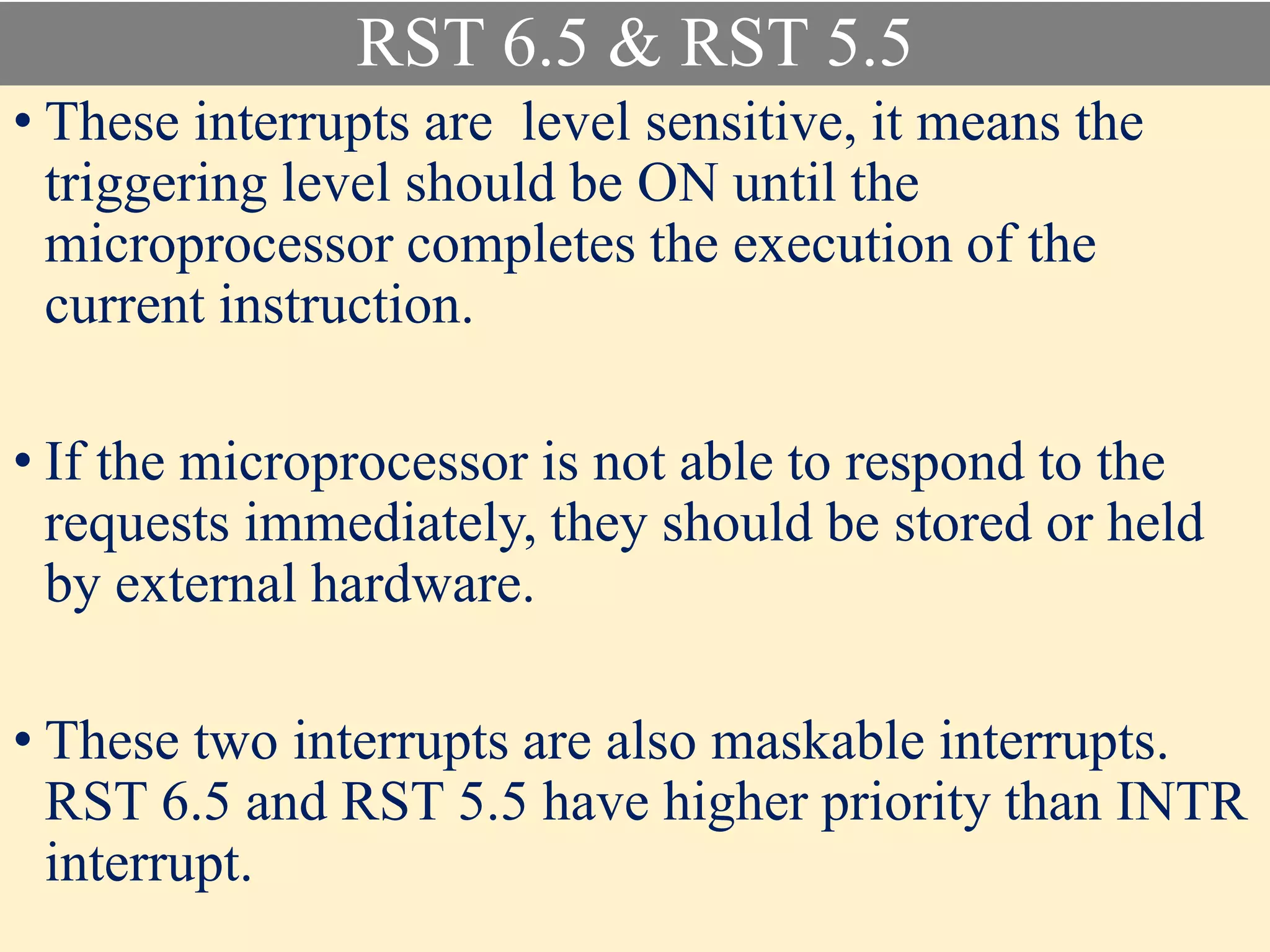 RST 6.5 & RST 5.5
• These interrupts are level sensitive, it means the
triggering level should be ON until the
microprocessor completes the execution of the
current instruction.
• If the microprocessor is not able to respond to the
requests immediately, they should be stored or held
by external hardware.
• These two interrupts are also maskable interrupts.
RST 6.5 and RST 5.5 have higher priority than INTR
interrupt.
 