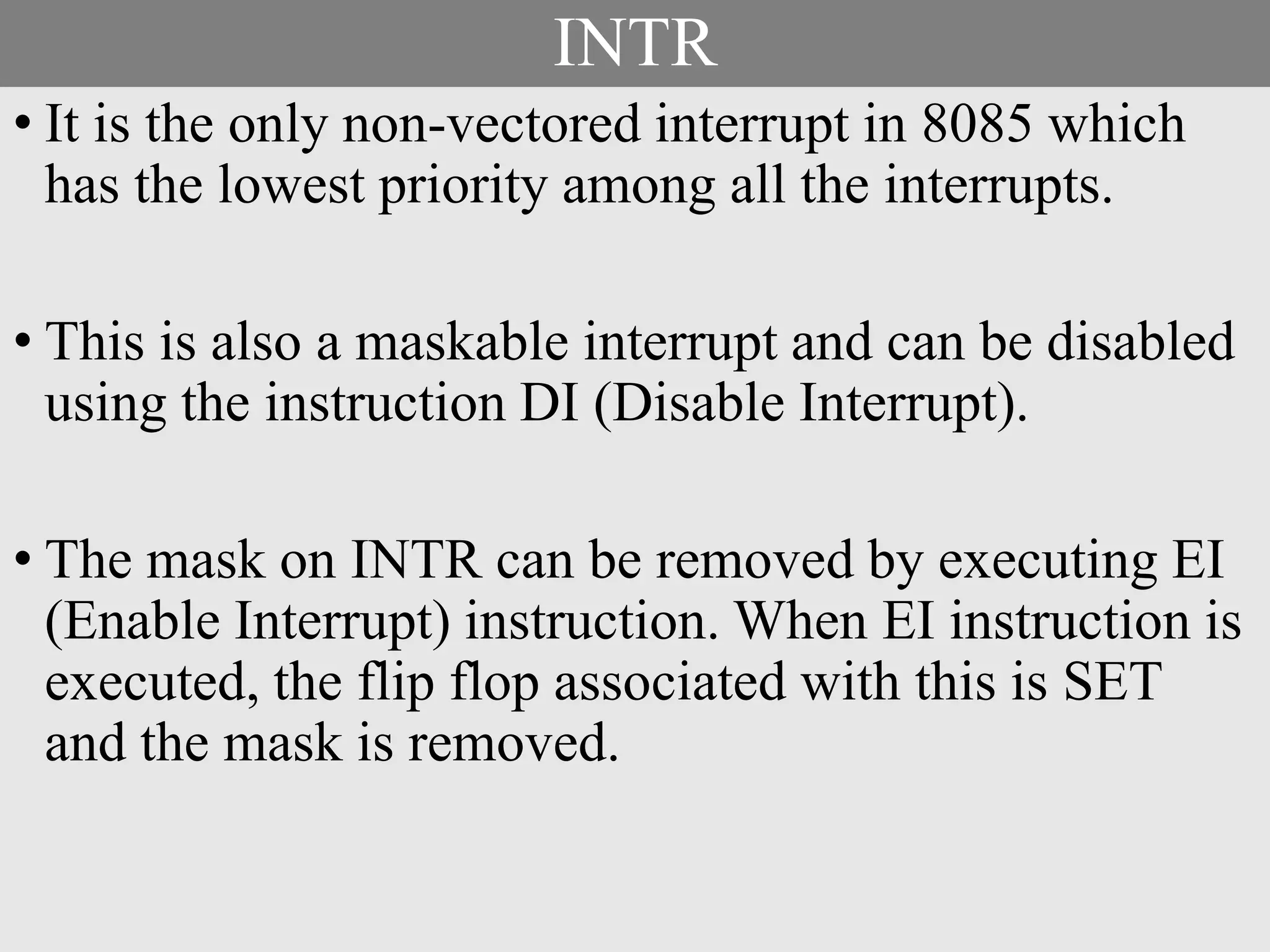 INTR
• It is the only non-vectored interrupt in 8085 which
has the lowest priority among all the interrupts.
• This is also a maskable interrupt and can be disabled
using the instruction DI (Disable Interrupt).
• The mask on INTR can be removed by executing EI
(Enable Interrupt) instruction. When EI instruction is
executed, the flip flop associated with this is SET
and the mask is removed.
 