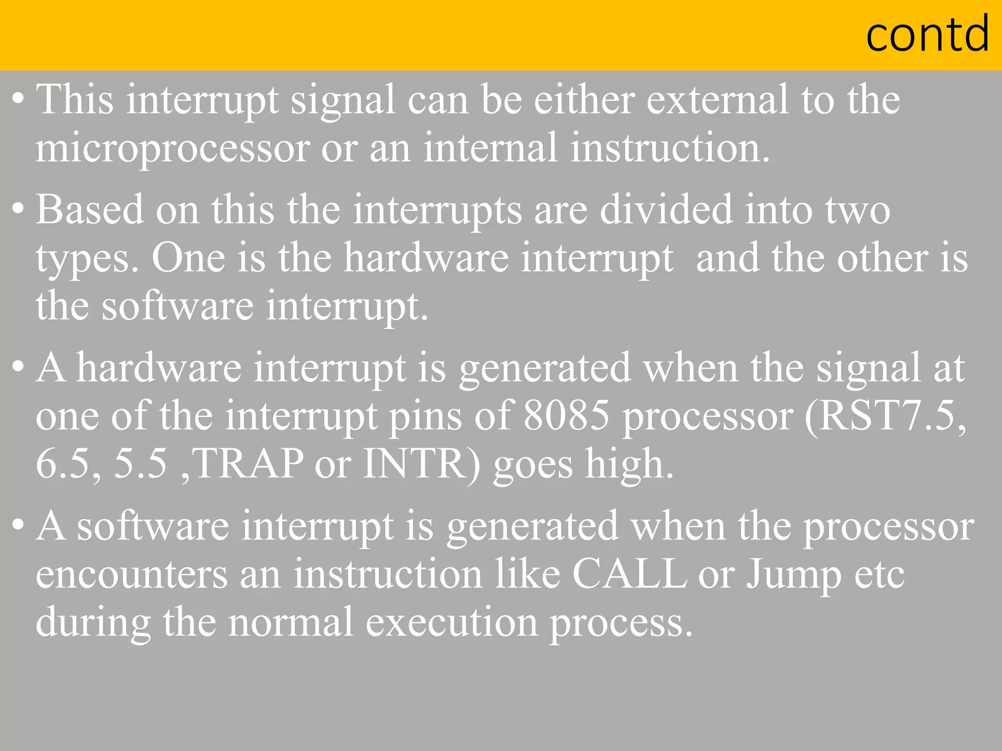 contd
• This interrupt signal can be either external to the
microprocessor or an internal instruction.
• Based on this the interrupts are divided into two
types. One is the hardware interrupt and the other is
the software interrupt.
• A hardware interrupt is generated when the signal at
one of the interrupt pins of 8085 processor (RST7.5,
6.5, 5.5 ,TRAP or INTR) goes high.
• A software interrupt is generated when the processor
encounters an instruction like CALL or Jump etc
during the normal execution process.
 