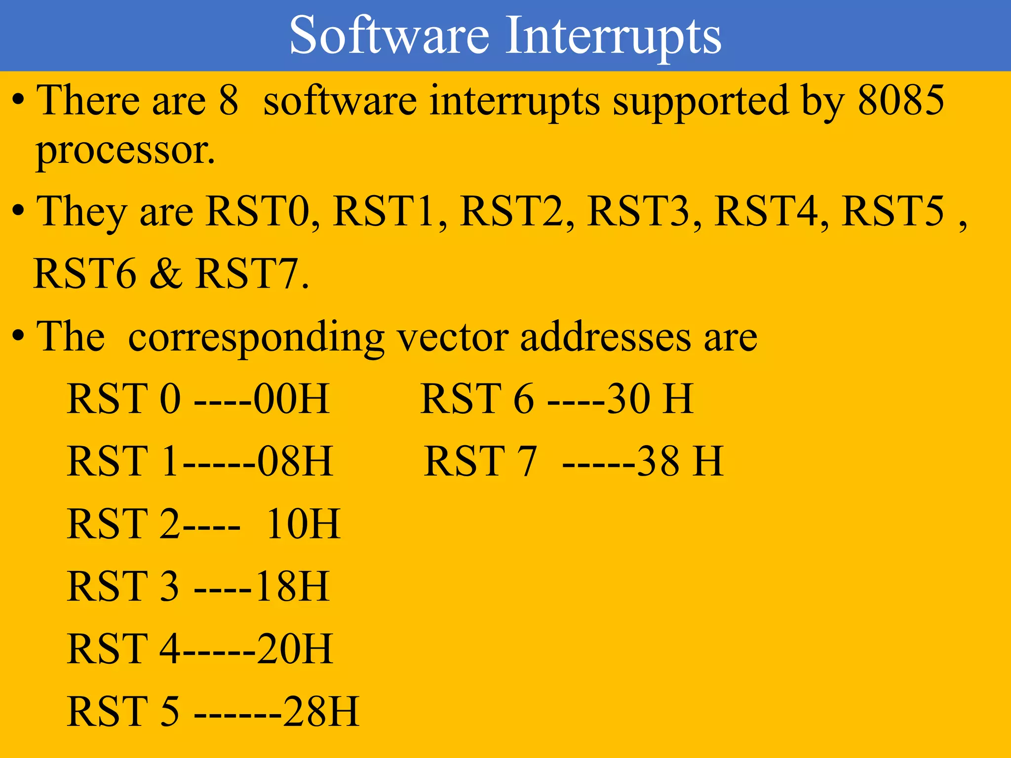 Software Interrupts
• There are 8 software interrupts supported by 8085
processor.
• They are RST0, RST1, RST2, RST3, RST4, RST5 ,
RST6 & RST7.
• The corresponding vector addresses are
RST 0 ----00H RST 6 ----30 H
RST 1-----08H RST 7 -----38 H
RST 2---- 10H
RST 3 ----18H
RST 4-----20H
RST 5 ------28H
 