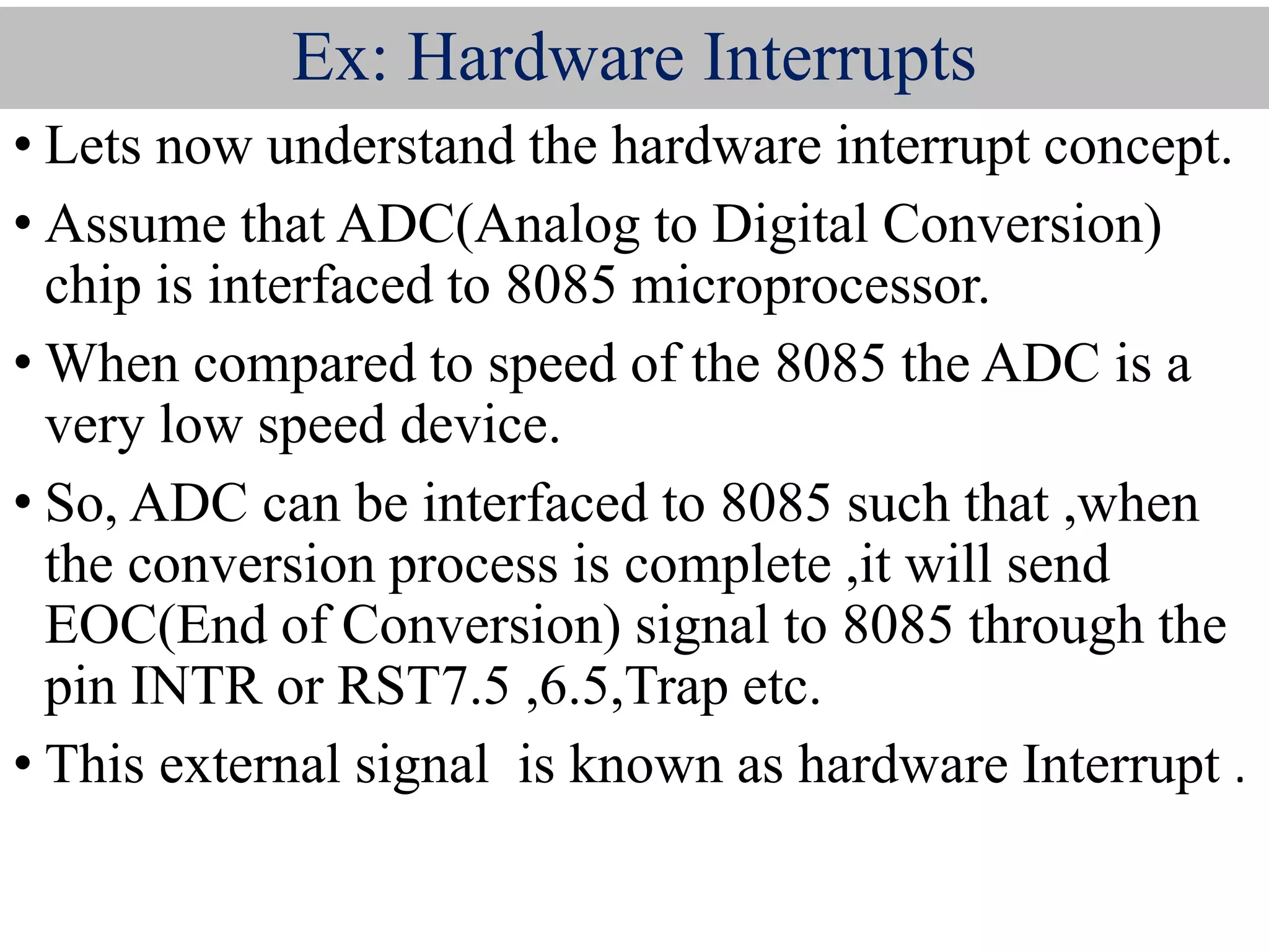 Ex: Hardware Interrupts
• Lets now understand the hardware interrupt concept.
• Assume that ADC(Analog to Digital Conversion)
chip is interfaced to 8085 microprocessor.
• When compared to speed of the 8085 the ADC is a
very low speed device.
• So, ADC can be interfaced to 8085 such that ,when
the conversion process is complete ,it will send
EOC(End of Conversion) signal to 8085 through the
pin INTR or RST7.5 ,6.5,Trap etc.
• This external signal is known as hardware Interrupt .
 