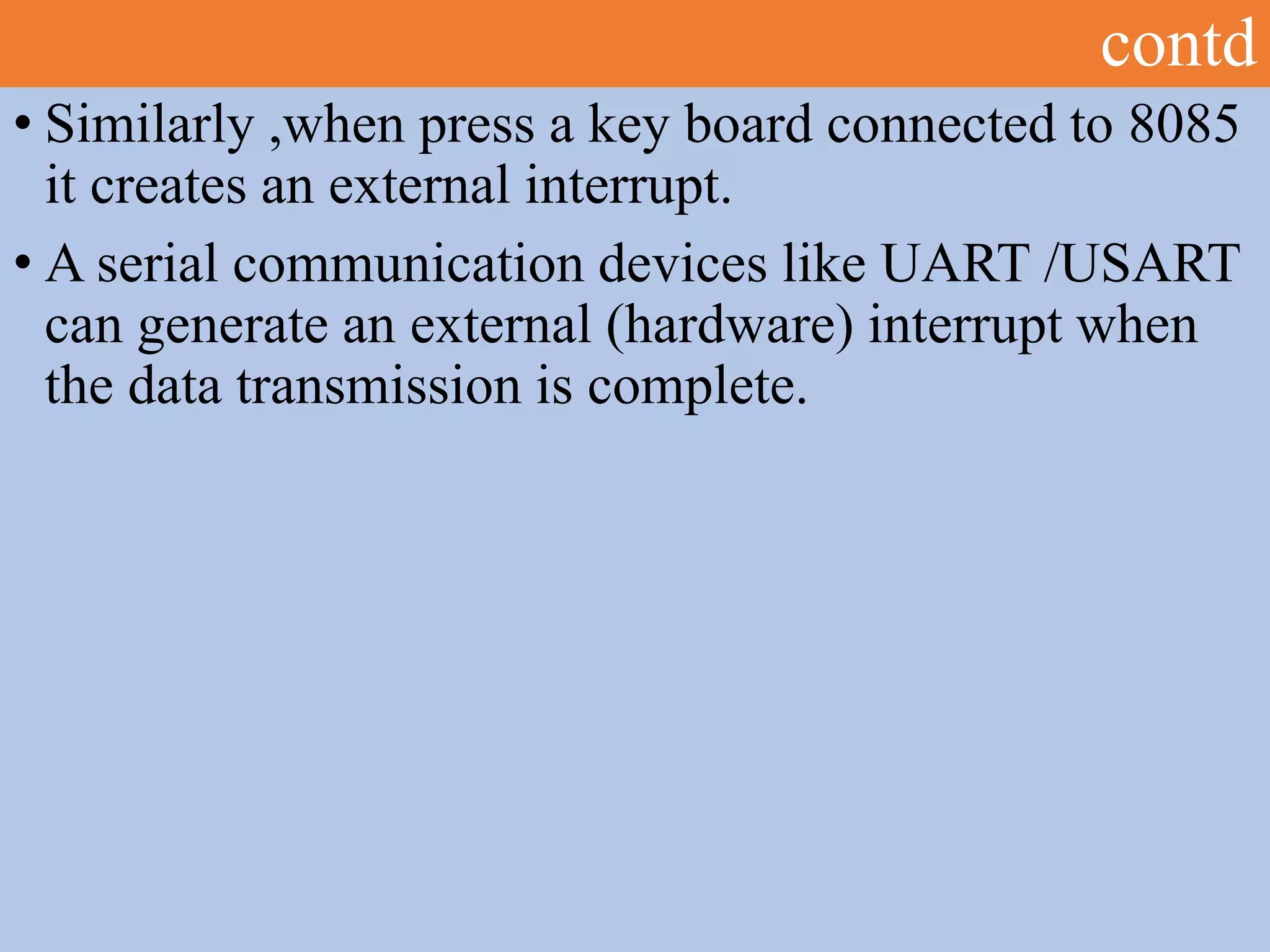 contd
• Similarly ,when press a key board connected to 8085
it creates an external interrupt.
• A serial communication devices like UART /USART
can generate an external (hardware) interrupt when
the data transmission is complete.
 