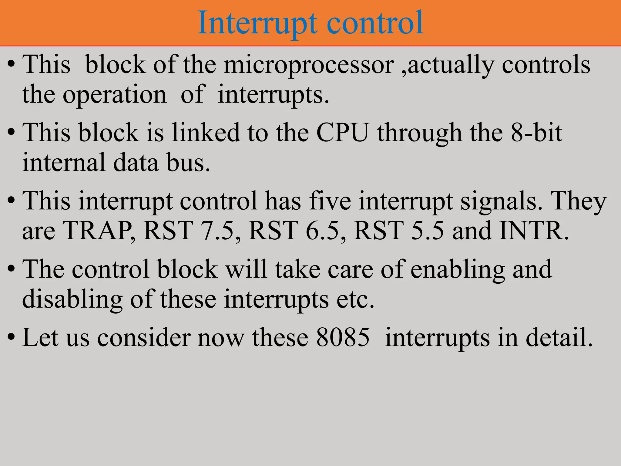 Interrupt control
• This block of the microprocessor ,actually controls
the operation of interrupts.
• This block is linked to the CPU through the 8-bit
internal data bus.
• This interrupt control has five interrupt signals. They
are TRAP, RST 7.5, RST 6.5, RST 5.5 and INTR.
• The control block will take care of enabling and
disabling of these interrupts etc.
• Let us consider now these 8085 interrupts in detail.
 