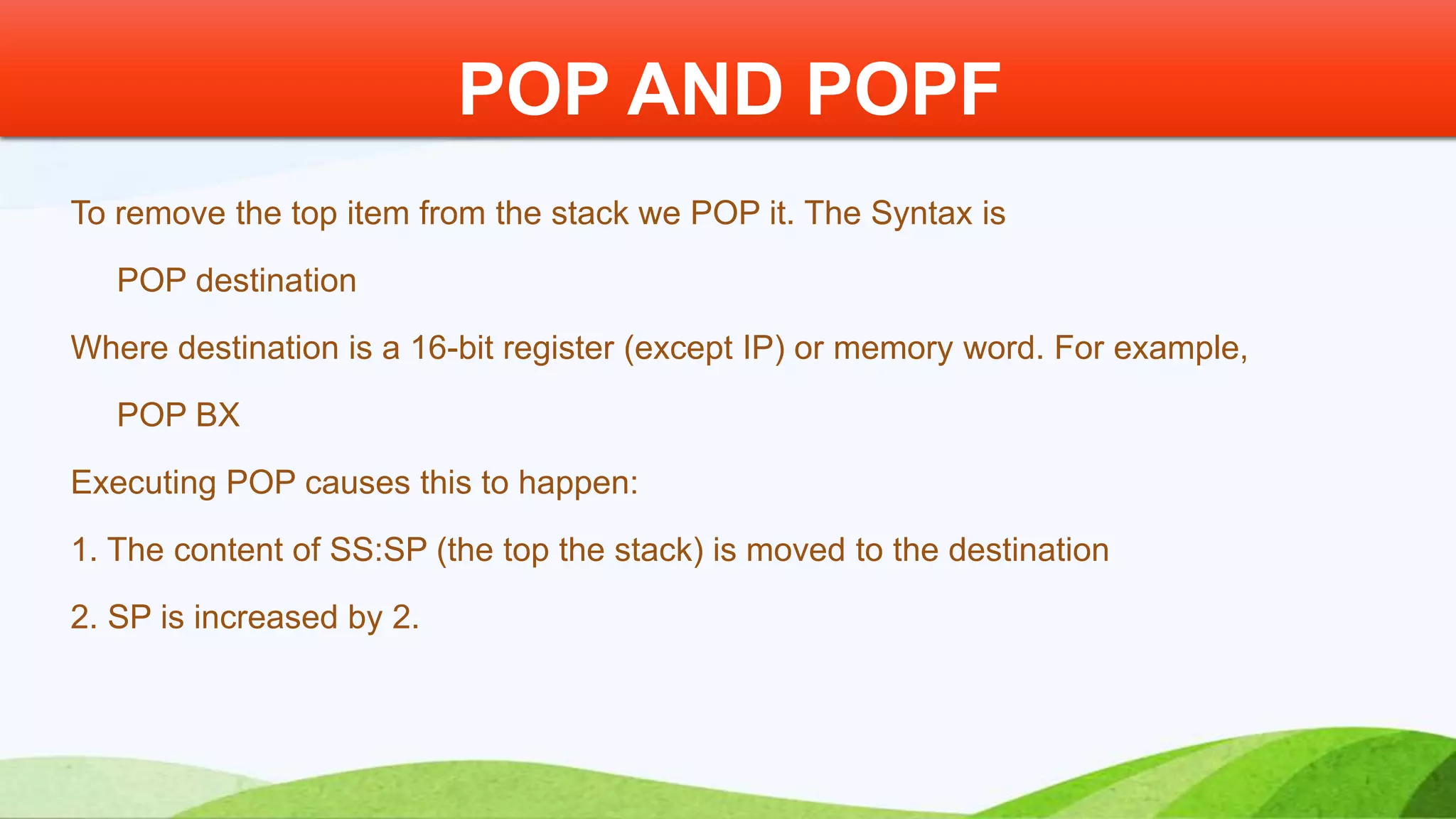 To remove the top item from the stack we POP it. The Syntax is POP destination Where destination is a 16-bit register (except IP) or memory word. For example, POP BX Executing POP causes this to happen: 1. The content of SS:SP (the top the stack) is moved to the destination 2. SP is increased by 2. POP AND POPF 
