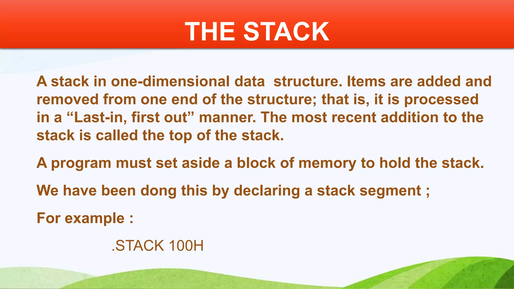 A stack in one-dimensional data structure. Items are added and removed from one end of the structure; that is, it is processed in a “Last-in, first out” manner. The most recent addition to the stack is called the top of the stack. A program must set aside a block of memory to hold the stack. We have been dong this by declaring a stack segment ; For example : .STACK 100H THE STACK 