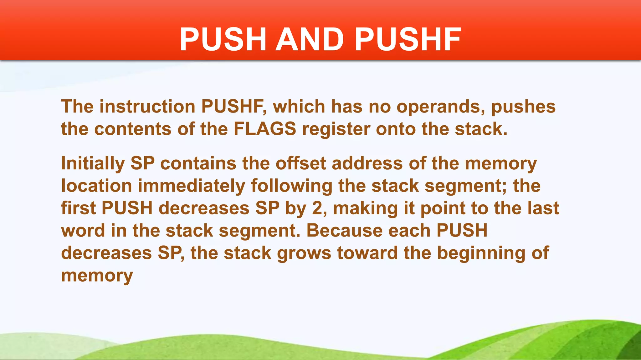The instruction PUSHF, which has no operands, pushes the contents of the FLAGS register onto the stack. Initially SP contains the offset address of the memory location immediately following the stack segment; the first PUSH decreases SP by 2, making it point to the last word in the stack segment. Because each PUSH decreases SP, the stack grows toward the beginning of memory PUSH AND PUSHF 