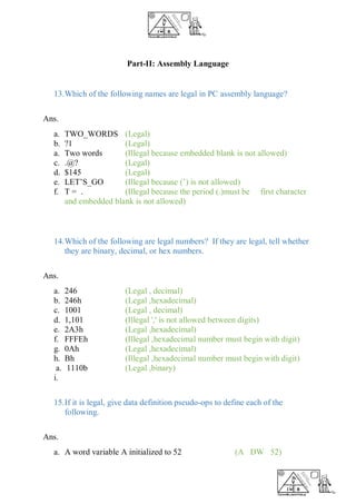 Part-II: Assembly Language
13.Which of the following names are legal in PC assembly language?
Ans.
a. TWO_WORDS (Legal)
b. ?1 (Legal)
a. Two words (Illegal because embedded blank is not allowed)
c. .@? (Legal)
d. $145 (Legal)
e. LET’S_GO (Illegal because (’) is not allowed)
f. T = . (Illegal because the period (.)must be first character
and embedded blank is not allowed)
14.Which of the following are legal numbers? If they are legal, tell whether
they are binary, decimal, or hex numbers.
Ans.
a. 246 (Legal , decimal)
b. 246h (Legal ,hexadecimal)
c. 1001 (Legal , decimal)
d. 1,101 (Illegal ',' is not allowed between digits)
e. 2A3h (Legal ,hexadecimal)
f. FFFEh (Illegal ,hexadecimal number must begin with digit)
g. 0Ah (Legal ,hexadecimal)
h. Bh (Illegal ,hexadecimal number must begin with digit)
a. 1110b (Legal ,binary)
i.
15.If it is legal, give data definition pseudo-ops to define each of the
following.
Ans.
a. A word variable A initialized to 52 (A DW 52)
 
