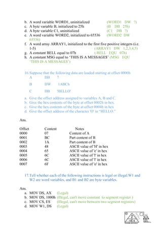 b. A word variable WORD1, uninitialized (WORD1 DW ?)
c. A byte variable B, initialized to 25h (B DB 25h)
d. A byte variable C1, uninitialized (C1 DB ?)
e. A word variable WORD2, initialized to 65536 (WORD2 DW
65536)
f. A word array ARRAY1, initialized to the first five positive integers (i.e.
1-5) (ARRAY1 DW 1,2,3,4,5)
g. A constant BELL equal to 07h ( BELL EQU 07h)
h. A constant MSG equal to ‘THIS IS A MESSAGE$’ (MSG EQU
‘THIS IS A MESSAGE$’)
16.Suppose that the following data are loaded starting at offset 0000h
A DB 7
B DW 1ABCh
C DB 'HELLO'
a. Give the offset address assigned to variables A, B and C.
b. Give the hex contents of the byte at offset 0002h in hex.
c. Give the hex contents of the byte at offset 0004h in hex
d. Give the offset address of the character 'O' in “HELLO.”
Ans.
Offset Content Notes
0000 07 Content of A
0001 BC Part content of B
0002 1A Part content of B
0003 48 ASCII value of 'H' in hex
0004 65 ASCII value of 'e' in hex
0005 6C ASCII value of 'l' in hex
0006 6C ASCII value of 'l' in hex
0007 6F ASCII value of 'o' in hex
17.Tell whether each of the following instructions is legal or illegal.W1 and
W2 are word variables, and B1 and B2 are byte variables.
Ans.
a. MOV DS, AX (Legal)
b. MOV DS, 1000h (Illegal, can't move constant to segment register )
c. MOV CS, ES (Illegal, can't move between two segment registers)
d. MOV W1, DS (Legal)
 
