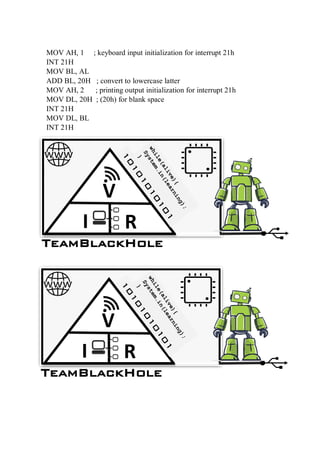 MOV AH, 1 ; keyboard input initialization for interrupt 21h
INT 21H
MOV BL, AL
ADD BL, 20H ; convert to lowercase latter
MOV AH, 2 ; printing output initialization for interrupt 21h
MOV DL, 20H ; (20h) for blank space
INT 21H
MOV DL, BL
INT 21H
TeamBlackHole
V
I R
TeamBlackHole
V
I R
 