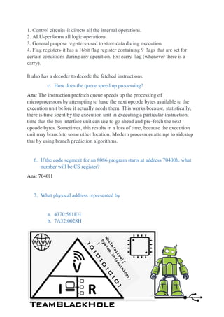 1. Control circuits-it directs all the internal operations.
2. ALU-performs all logic operations.
3. General purpose registers-used to store data during execution.
4. Flag registers-it has a 16bit flag register containing 9 flags that are set for
certain conditions during any operation. Ex: carry flag (whenever there is a
carry).
It also has a decoder to decode the fetched instructions.
c. How does the queue speed up processing?
Ans: The instruction prefetch queue speeds up the processing of
microprocessors by attempting to have the next opcode bytes available to the
execution unit before it actually needs them. This works because, statistically,
there is time spent by the execution unit in executing a particular instruction;
time that the bus interface unit can use to go ahead and pre-fetch the next
opcode bytes. Sometimes, this results in a loss of time, because the execution
unit may branch to some other location. Modern processors attempt to sidestep
that by using branch prediction algorithms.
6. If the code segment for an 8086 program starts at address 70400h, what
number will be CS register?
Ans: 7040H
7. What physical address represented by
a. 4370:561EH
b. 7A32:0028H
TeamBlackHole
V
I R
 