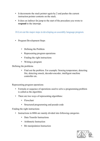 • It decrements the stack pointer again by 2 and pushes the current
instruction pointer contents on the stack.
• It does an indirect fat jump to the start of the procedure you wrote to
respond to the interrupt.
10.List out the major steps in developing an assembly language program.
• Program Development Steps
• Defining the Problem
• Representing program operations
• Finding the right instructions
• Writing a program
Defining the problems
• Find out the problem. For example: Sensing temperature, detecting
fire, detecting smock, decoder-encoder, intelligent machine
controller etc.
Representing program operations
• Formula or sequence of operations used to solve a programming problem
is called as the algorithm.
• There are two ways of representing algorithms:
• Flowchart
• Structured programming and pseudo code
Finding the right instructions
• Instructions in 8086 are mainly divided into following categories
• Data Transfer Instructions
• Arithmetic Instruction
• Bit manipulation Instruction
 