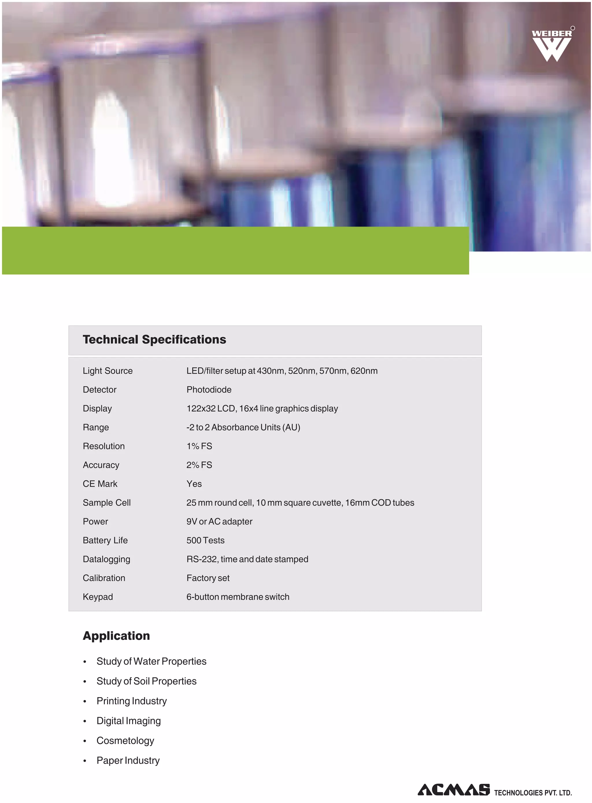 R

Technical Specifications
Light Source

LED/filter setup at 430nm, 520nm, 570nm, 620nm

Detector

Photodiode

Display

122x32 LCD, 16x4 line graphics display

Range

-2 to 2 Absorbance Units (AU)

Resolution

1% FS

Accuracy

2% FS

CE Mark

Yes

Sample Cell

25 mm round cell, 10 mm square cuvette, 16mm COD tubes

Power

9V or AC adapter

Battery Life

500 Tests

Datalogging

RS-232, time and date stamped

Calibration

Factory set

Keypad

6-button membrane switch

Application
Ÿ Study of Water Properties
Ÿ Study of Soil Properties
Ÿ Printing Industry
Ÿ Digital Imaging
Ÿ Cosmetology
Ÿ Paper Industry

TECHNOLOGIES PVT. LTD.

 