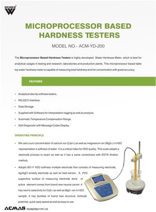 R

MICROPROCESSOR BASED
HARDNESS TESTERS
MODEL NO.- ACM-YD-200
The Microprocessor Based Hardness Testers is highly developed Water Hardness Meter, which is best for
analytical usages in testing and research, laboratories and production plants. This microprocessor based table
top water hardness meter is capable of measuring total hardness and Ion concentration with great accuracy.

FEATURES

Ÿ Analytical dais tip softness testers.
Ÿ RS 232 C Interface.
Ÿ Data Storage.
Ÿ Supplied with Software for interpretation logging as well as analysis.
Ÿ Automatic Temperature Compensation Range.
Ÿ Self-Diagnostic with Message Codes Display.

OPERATING PRINCIPLE
Ÿ We call a sum concentration of calcium ion (Ca2+) as well as magnesium ion (Mg2+) in H2O

representation a softness of water. It is a critical index for H2O quality. This scale adopts a
electrode process to exam as well as it has a same correctness with EDTA titration
method.
Ÿ Adopts 601-F H2O softness multiple electrode that consists of measuring electrode,

Ag/AgCl anxiety electrode as well as heat sensor. A PVC
supportive surface of measuring electrode done

of

active element comes from brand new neutral carrier. It
has next to selectivity for Ca2+ as well as Mg2+ ion in H2O
sample. It has facilities of brand new structure, fortitude
potential, quick reply speed as well as easy to use.
TECHNOLOGIES PVT. LTD.

 