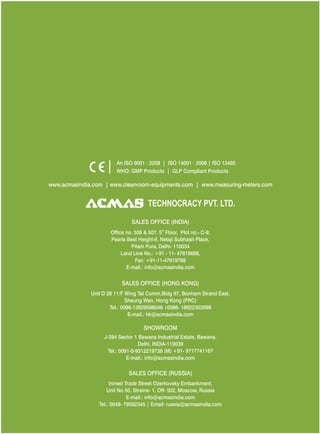 An ISO 9001 : 2208 | ISO 14001 : 2008 | ISO 13485
WHO: GMP Products | GLP Compliant Products

www.acmasindia.com | www.cleanroom-equipments.com | www.measuring-meters.com

TECHNOLOGIES PVT. LTD.
CORPORATE OFFICE/ SHOWROOM (INDIA)
Plot No. 352-353, Sector – 57
Phase- IV Kundli, Sonepat, Haryana - 131028
Land Line No.: +91 - 11- 47619688,
Fax: +91-11-47619788
E-mail.: info@acmasindia.com

SALES OFFICE (HONG KONG)
Unit D 28 11/F Wing Tat Comm,Bidg 97, Bonham Strand East,
Sheung Wan, Hong Kong (PRC)
Tel.: 0086-13929598046 0086- 18922303099
E-mail.: hk@acmasindia.com

SHOWROOM
J-284 Sector 1 Bawana Industrial Estate, Bawana,
Delhi, INDIA-110039
Tel.: 0091-0-9312219738 (M) +91- 9717741167
E-mail.: info@acmasindia.com

SALES OFFICE (RUSSIA)
Inmed Trade Street Ozerkovsky Embankment,
Unit No 50, Straine- 1, Off- 502, Moscow, Russia
E-mail.: info@acmasindia.com
Tel.: 0049- 79592345 | Email: russia@acmasindia.com

 
