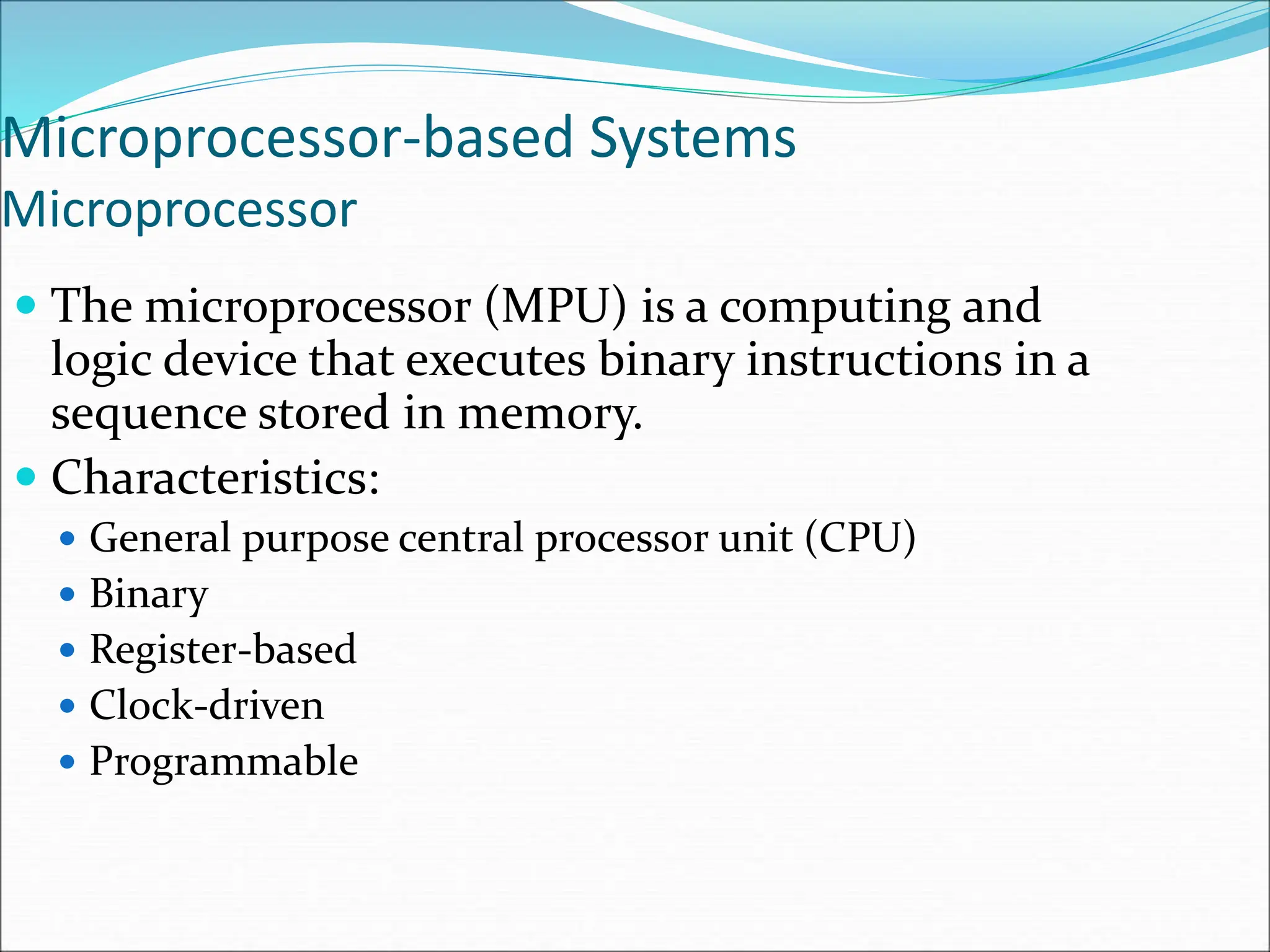 Microprocessor-based Systems
Microprocessor
 The microprocessor (MPU) is a computing and
logic device that executes binary instructions in a
sequence stored in memory.
 Characteristics:
 General purpose central processor unit (CPU)
 Binary
 Register-based
 Clock-driven
 Programmable
 
