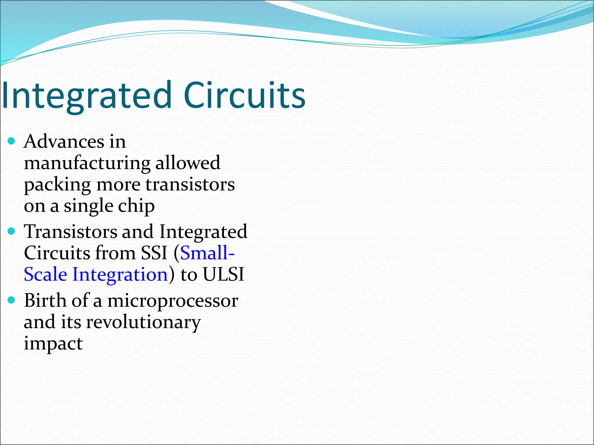 Integrated Circuits
 Advances in
manufacturing allowed
packing more transistors
on a single chip
 Transistors and Integrated
Circuits from SSI (Small-
Scale Integration) to ULSI
 Birth of a microprocessor
and its revolutionary
impact
 