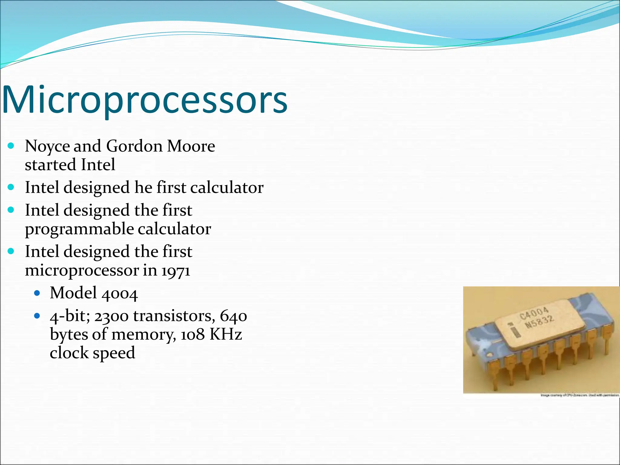 Microprocessors
 Noyce and Gordon Moore
started Intel
 Intel designed he first calculator
 Intel designed the first
programmable calculator
 Intel designed the first
microprocessor in 1971
 Model 4004
 4-bit; 2300 transistors, 640
bytes of memory, 108 KHz
clock speed
 