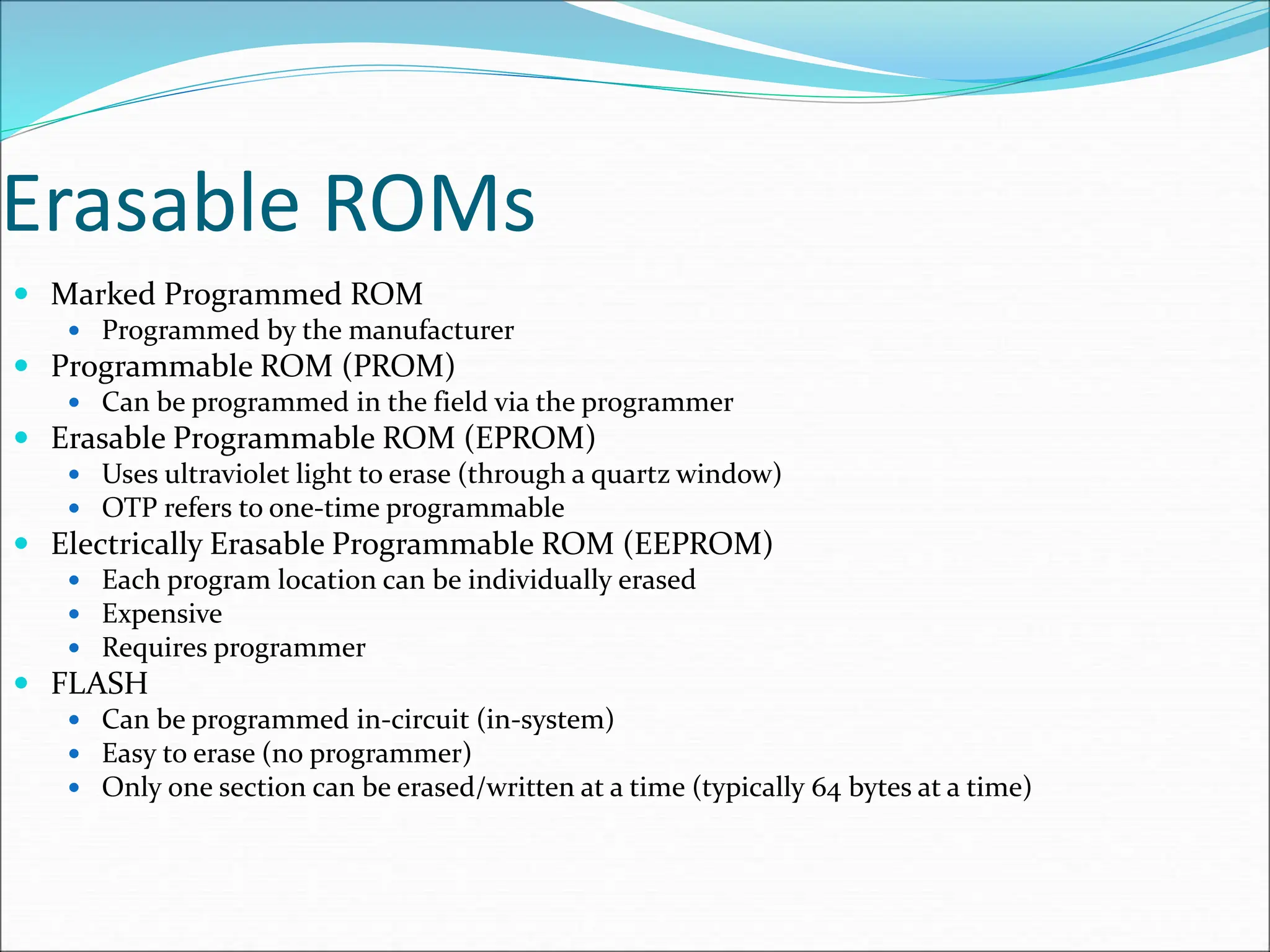 Erasable ROMs
 Marked Programmed ROM
 Programmed by the manufacturer
 Programmable ROM (PROM)
 Can be programmed in the field via the programmer
 Erasable Programmable ROM (EPROM)
 Uses ultraviolet light to erase (through a quartz window)
 OTP refers to one-time programmable
 Electrically Erasable Programmable ROM (EEPROM)
 Each program location can be individually erased
 Expensive
 Requires programmer
 FLASH
 Can be programmed in-circuit (in-system)
 Easy to erase (no programmer)
 Only one section can be erased/written at a time (typically 64 bytes at a time)
 