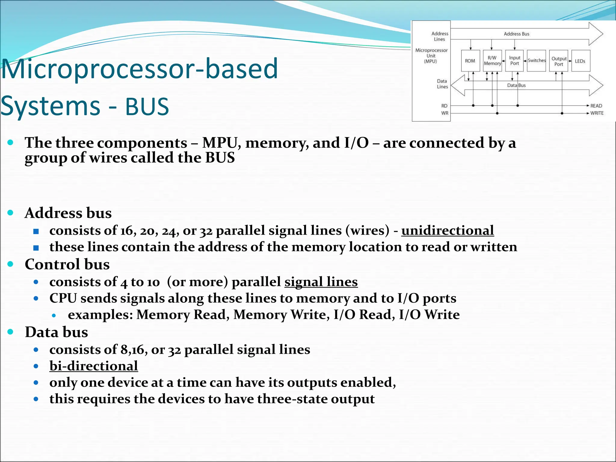 Microprocessor-based
Systems - BUS
 The three components – MPU, memory, and I/O – are connected by a
group of wires called the BUS
 Address bus
 consists of 16, 20, 24, or 32 parallel signal lines (wires) - unidirectional
 these lines contain the address of the memory location to read or written
 Control bus
 consists of 4 to 10 (or more) parallel signal lines
 CPU sends signals along these lines to memory and to I/O ports
 examples: Memory Read, Memory Write, I/O Read, I/O Write
 Data bus
 consists of 8,16, or 32 parallel signal lines
 bi-directional
 only one device at a time can have its outputs enabled,
 this requires the devices to have three-state output
 