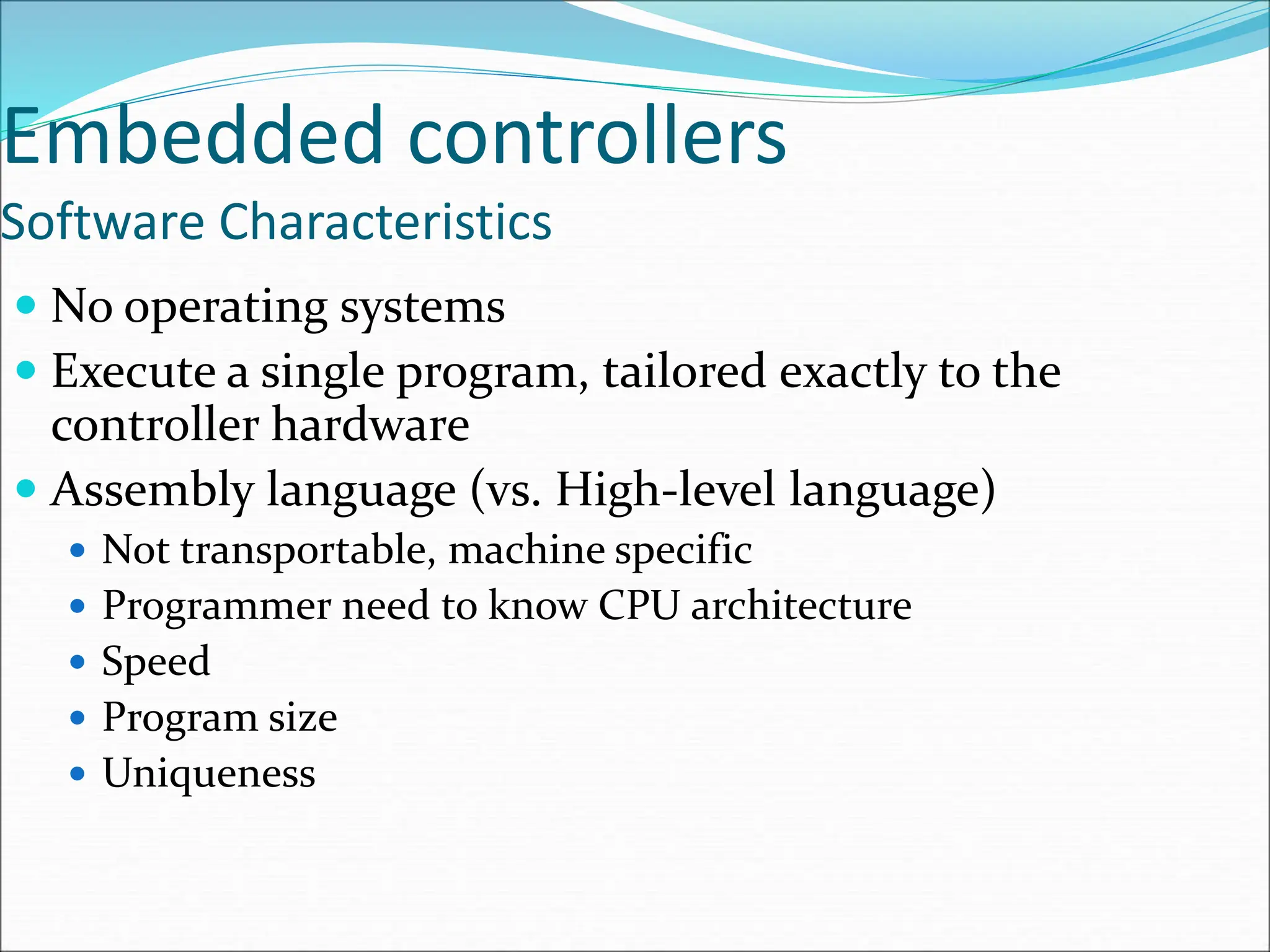 Embedded controllers
Software Characteristics
 No operating systems
 Execute a single program, tailored exactly to the
controller hardware
 Assembly language (vs. High-level language)
 Not transportable, machine specific
 Programmer need to know CPU architecture
 Speed
 Program size
 Uniqueness
 
