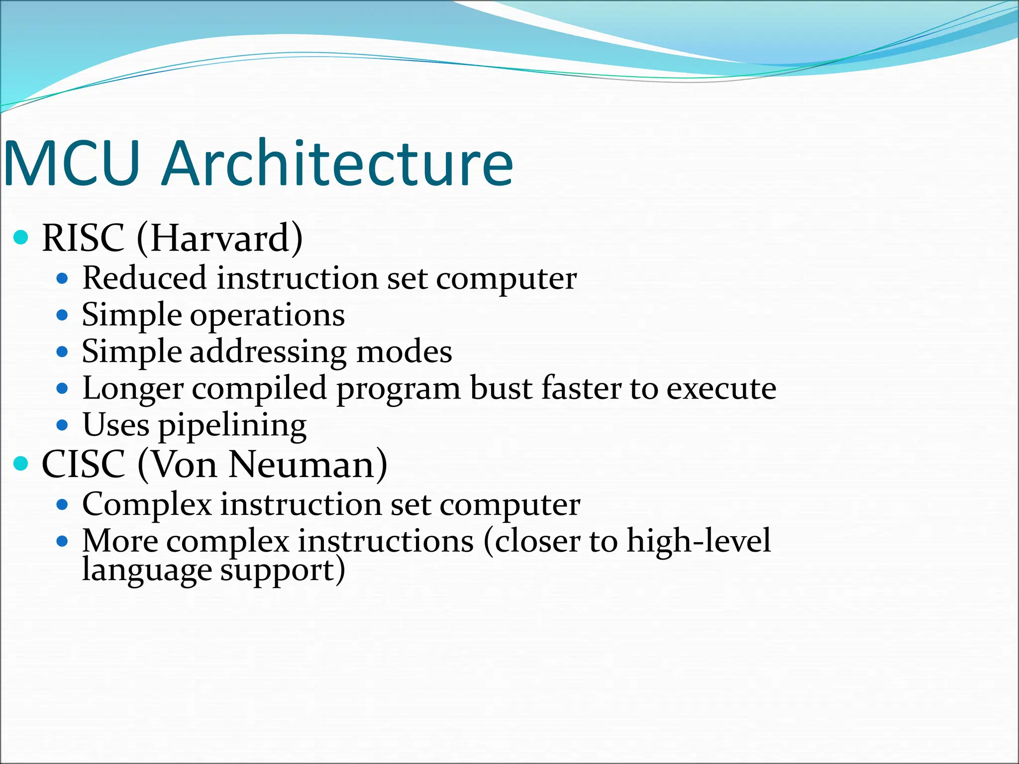 MCU Architecture
 RISC (Harvard)
 Reduced instruction set computer
 Simple operations
 Simple addressing modes
 Longer compiled program bust faster to execute
 Uses pipelining
 CISC (Von Neuman)
 Complex instruction set computer
 More complex instructions (closer to high-level
language support)
 
