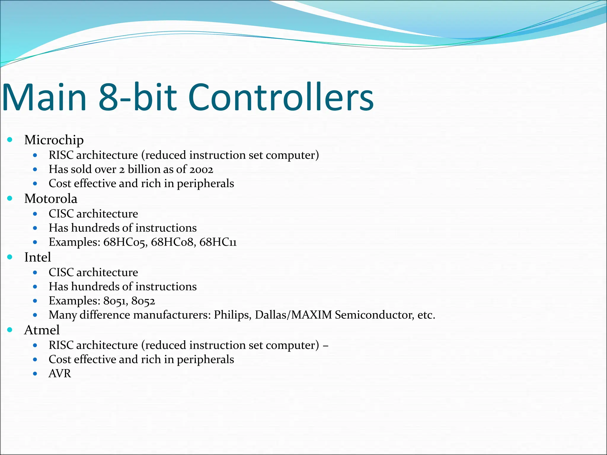 Main 8-bit Controllers
 Microchip
 RISC architecture (reduced instruction set computer)
 Has sold over 2 billion as of 2002
 Cost effective and rich in peripherals
 Motorola
 CISC architecture
 Has hundreds of instructions
 Examples: 68HC05, 68HC08, 68HC11
 Intel
 CISC architecture
 Has hundreds of instructions
 Examples: 8051, 8052
 Many difference manufacturers: Philips, Dallas/MAXIM Semiconductor, etc.
 Atmel
 RISC architecture (reduced instruction set computer) –
 Cost effective and rich in peripherals
 AVR
 