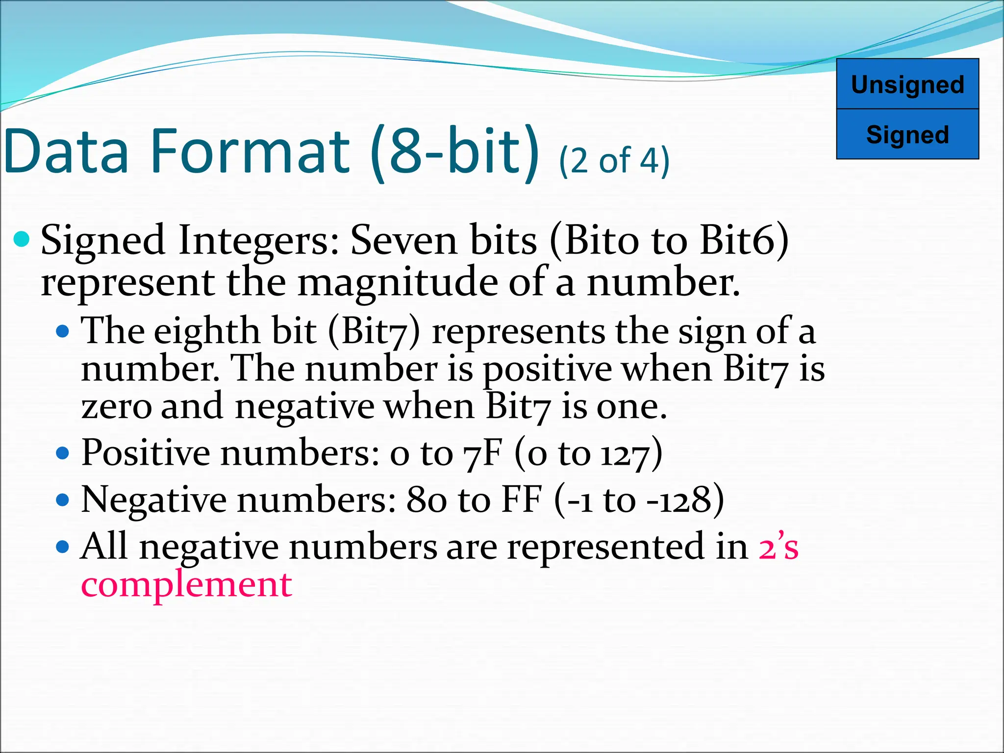 Data Format (8-bit) (2 of 4)
 Signed Integers: Seven bits (Bit0 to Bit6)
represent the magnitude of a number.
 The eighth bit (Bit7) represents the sign of a
number. The number is positive when Bit7 is
zero and negative when Bit7 is one.
 Positive numbers: 0 to 7F (0 to 127)
 Negative numbers: 80 to FF (-1 to -128)
 All negative numbers are represented in 2’s
complement
Signed
Unsigned
 
