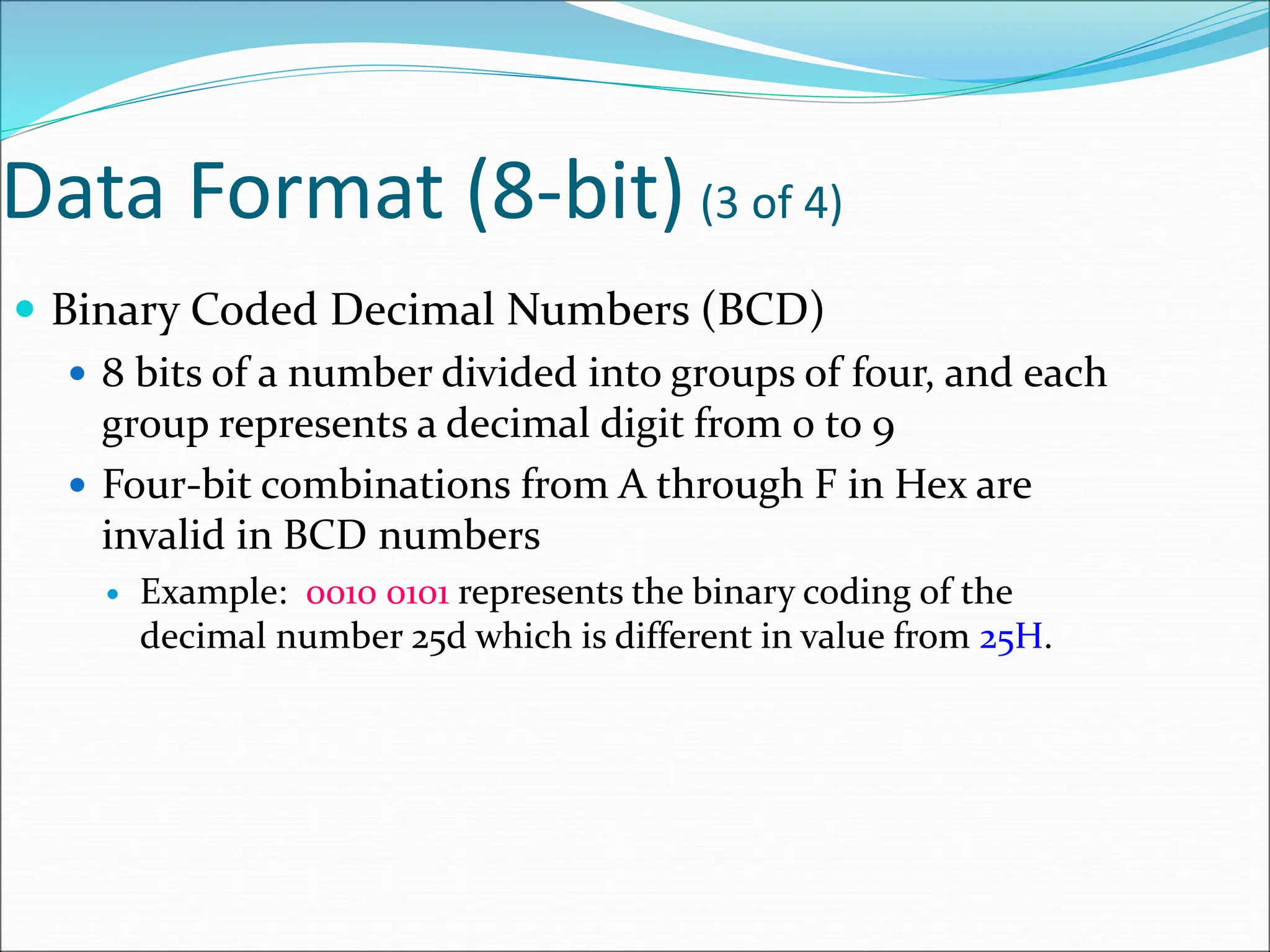 Data Format (8-bit) (3 of 4)
 Binary Coded Decimal Numbers (BCD)
 8 bits of a number divided into groups of four, and each
group represents a decimal digit from 0 to 9
 Four-bit combinations from A through F in Hex are
invalid in BCD numbers
 Example: 0010 0101 represents the binary coding of the
decimal number 25d which is different in value from 25H.
 