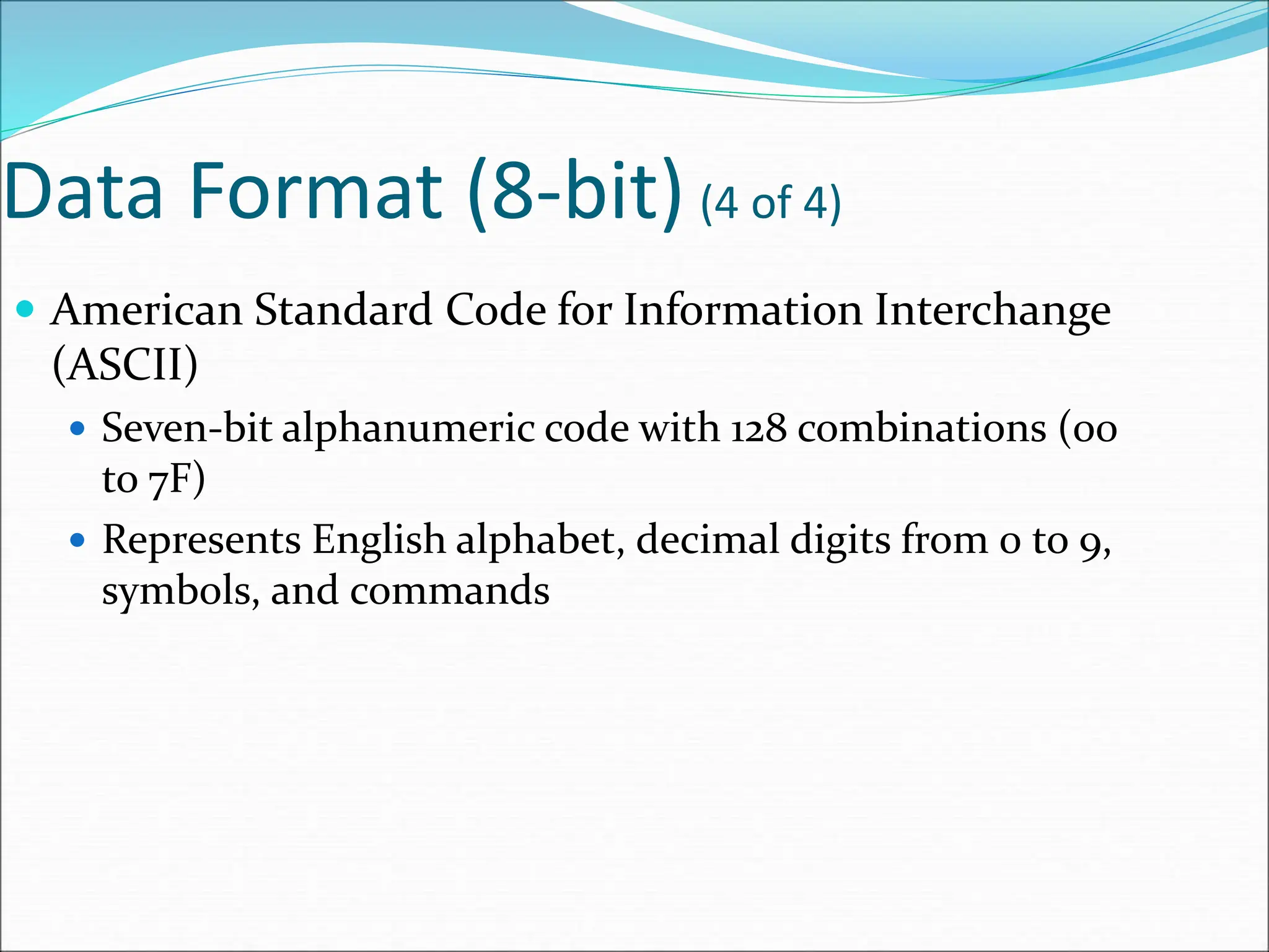 Data Format (8-bit) (4 of 4)
 American Standard Code for Information Interchange
(ASCII)
 Seven-bit alphanumeric code with 128 combinations (00
to 7F)
 Represents English alphabet, decimal digits from 0 to 9,
symbols, and commands
 