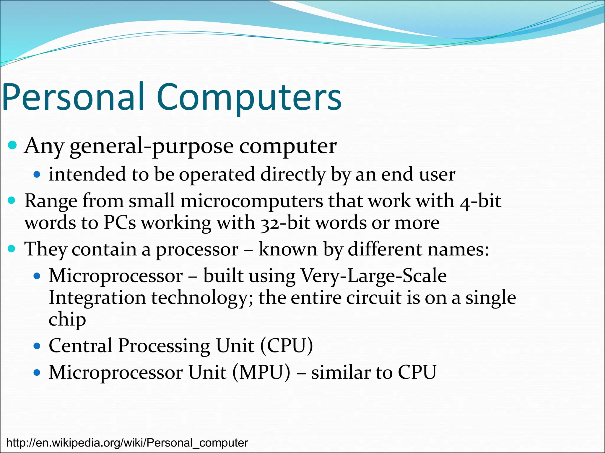 Personal Computers
 Any general-purpose computer
 intended to be operated directly by an end user
 Range from small microcomputers that work with 4-bit
words to PCs working with 32-bit words or more
 They contain a processor – known by different names:
 Microprocessor – built using Very-Large-Scale
Integration technology; the entire circuit is on a single
chip
 Central Processing Unit (CPU)
 Microprocessor Unit (MPU) – similar to CPU
http://en.wikipedia.org/wiki/Personal_computer
 