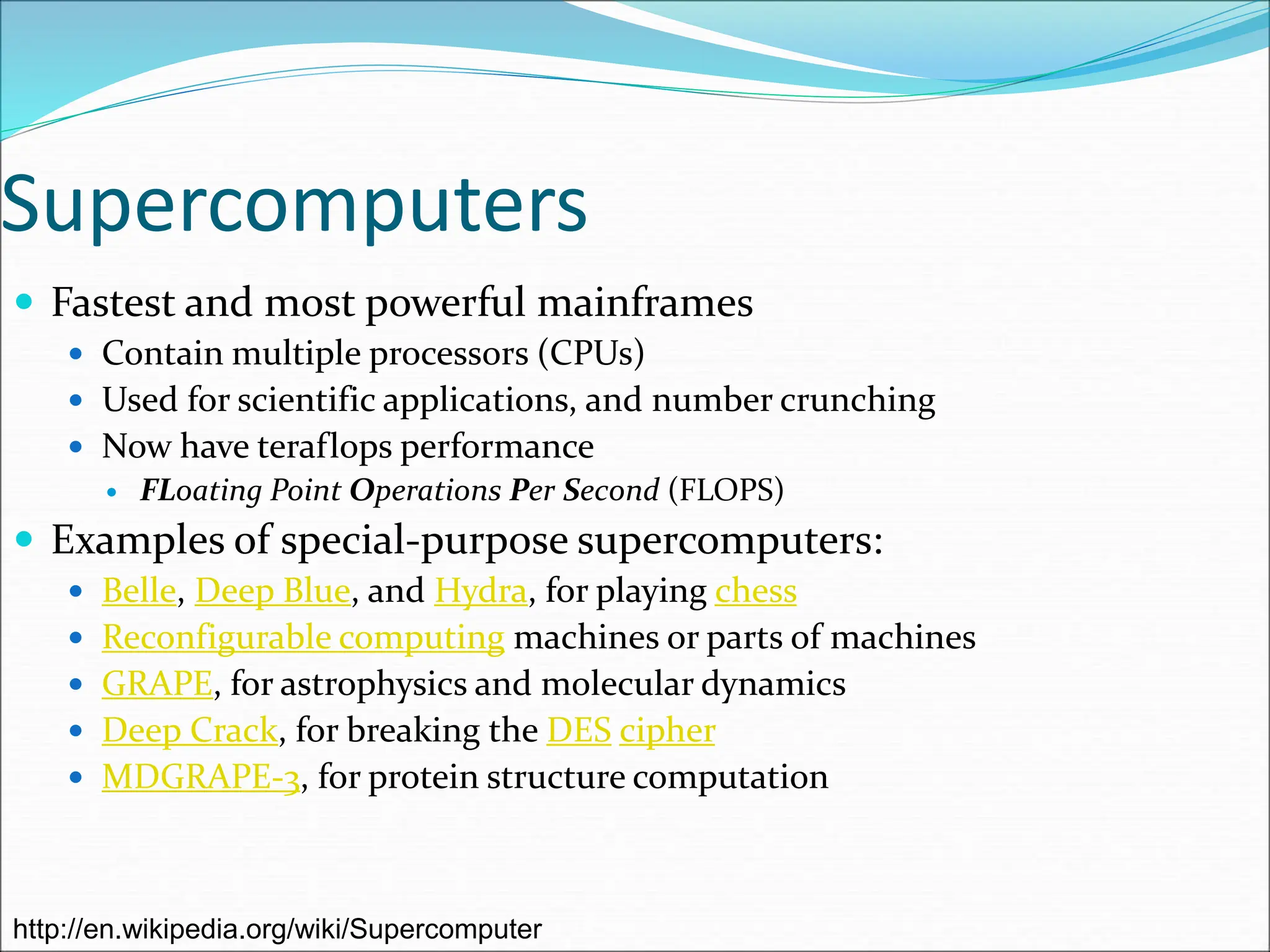Supercomputers
 Fastest and most powerful mainframes
 Contain multiple processors (CPUs)
 Used for scientific applications, and number crunching
 Now have teraflops performance
 FLoating Point Operations Per Second (FLOPS)
 Examples of special-purpose supercomputers:
 Belle, Deep Blue, and Hydra, for playing chess
 Reconfigurable computing machines or parts of machines
 GRAPE, for astrophysics and molecular dynamics
 Deep Crack, for breaking the DES cipher
 MDGRAPE-3, for protein structure computation
http://en.wikipedia.org/wiki/Supercomputer
 