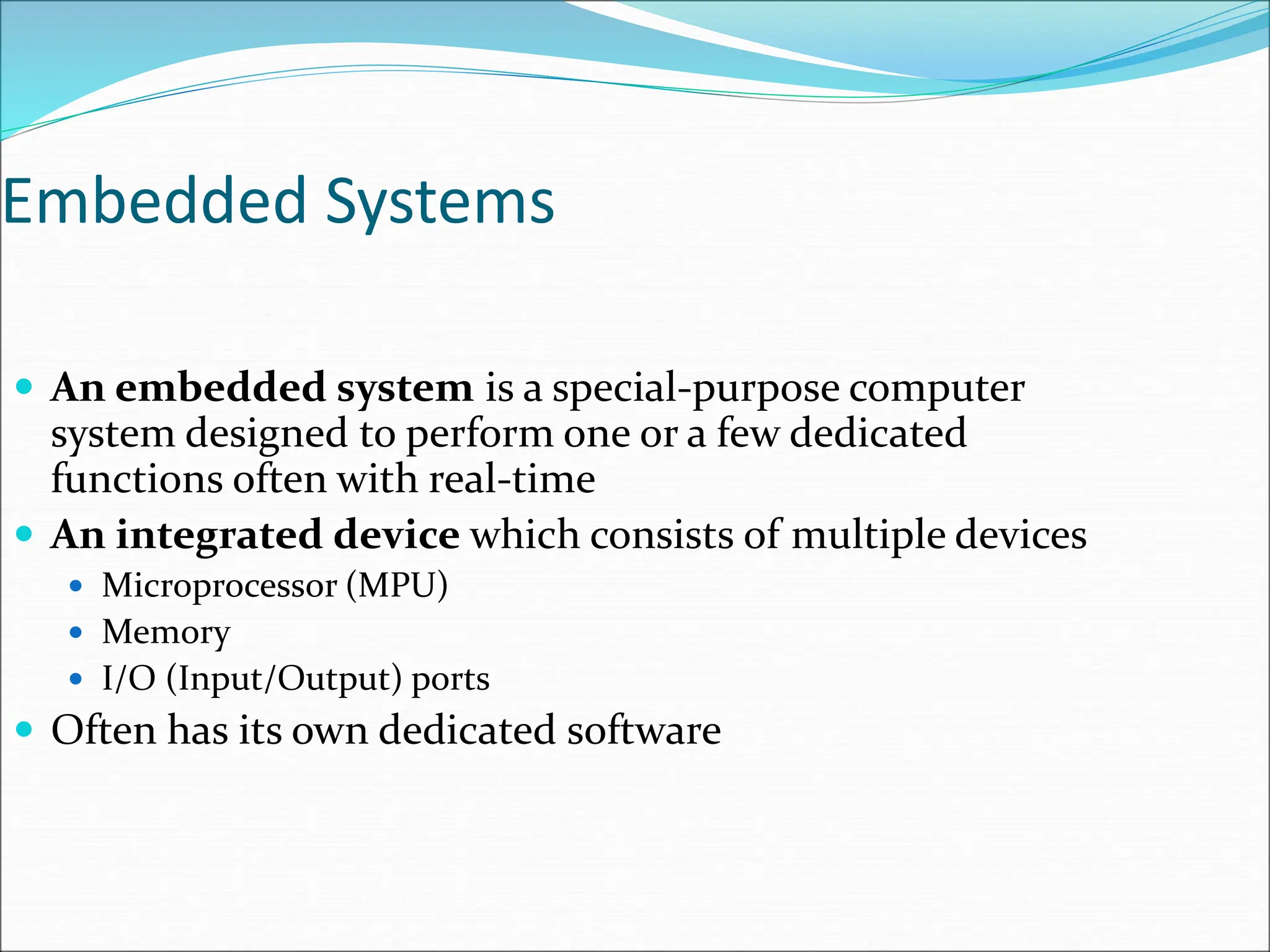 Embedded Systems
 An embedded system is a special-purpose computer
system designed to perform one or a few dedicated
functions often with real-time
 An integrated device which consists of multiple devices
 Microprocessor (MPU)
 Memory
 I/O (Input/Output) ports
 Often has its own dedicated software
 