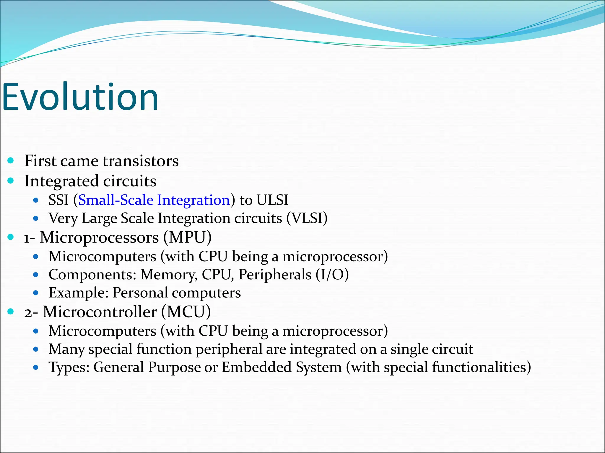 Evolution
 First came transistors
 Integrated circuits
 SSI (Small-Scale Integration) to ULSI
 Very Large Scale Integration circuits (VLSI)
 1- Microprocessors (MPU)
 Microcomputers (with CPU being a microprocessor)
 Components: Memory, CPU, Peripherals (I/O)
 Example: Personal computers
 2- Microcontroller (MCU)
 Microcomputers (with CPU being a microprocessor)
 Many special function peripheral are integrated on a single circuit
 Types: General Purpose or Embedded System (with special functionalities)
 