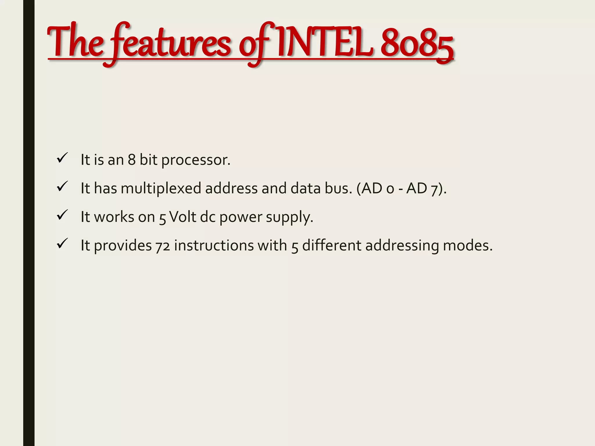 The features of INTEL 8085
 It is an 8 bit processor.
 It has multiplexed address and data bus. (AD 0 - AD 7).
 It works on 5Volt dc power supply.
 It provides 72 instructions with 5 different addressing modes.
 