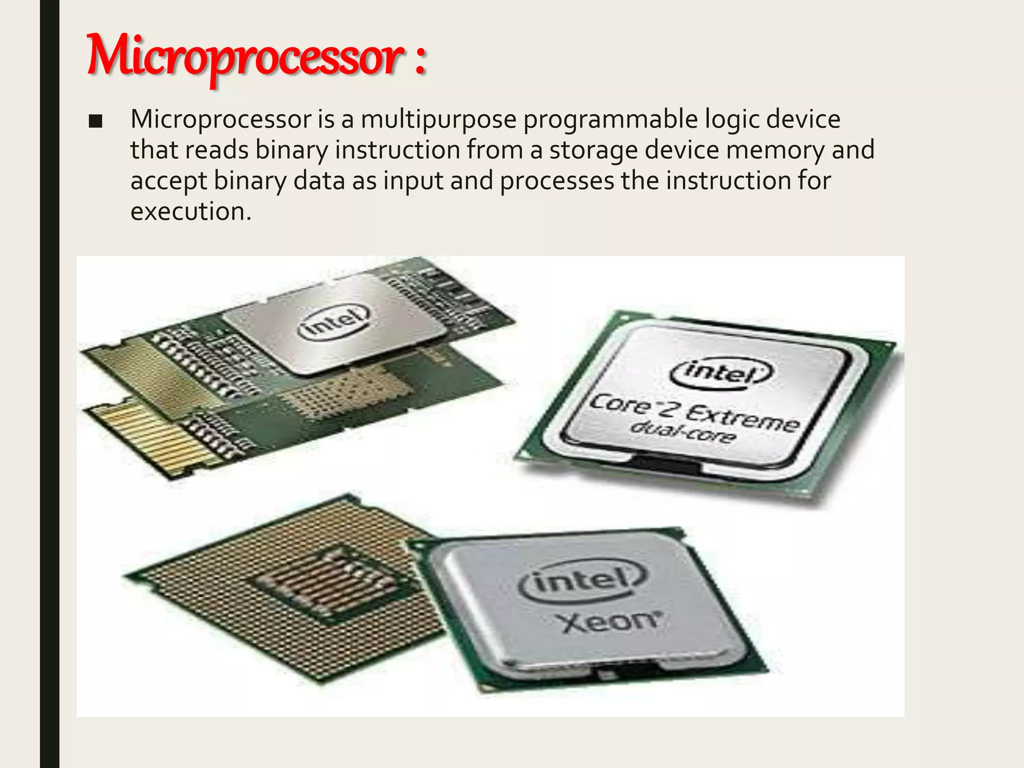 Microprocessor :
■ Microprocessor is a multipurpose programmable logic device
that reads binary instruction from a storage device memory and
accept binary data as input and processes the instruction for
execution.
 