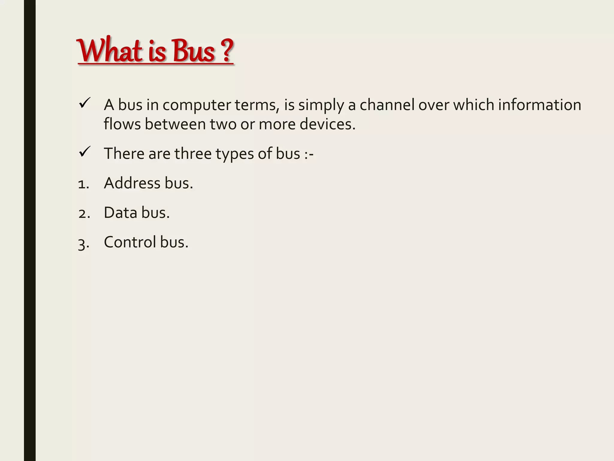 What is Bus ?
 A bus in computer terms, is simply a channel over which information
flows between two or more devices.
 There are three types of bus :-
1. Address bus.
2. Data bus.
3. Control bus.
 