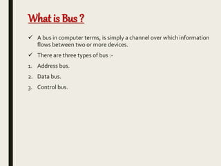 What is Bus ?
 A bus in computer terms, is simply a channel over which information
flows between two or more devices.
 There are three types of bus :-
1. Address bus.
2. Data bus.
3. Control bus.
 