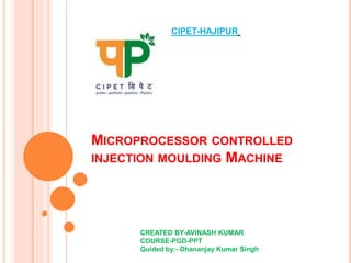 MICROPROCESSOR CONTROLLED
INJECTION MOULDING MACHINE
CIPET-HAJIPUR
CREATED BY-AVINASH KUMAR
COURSE-PGD-PPT
Guided by:- Dhananjay Kumar Singh
 