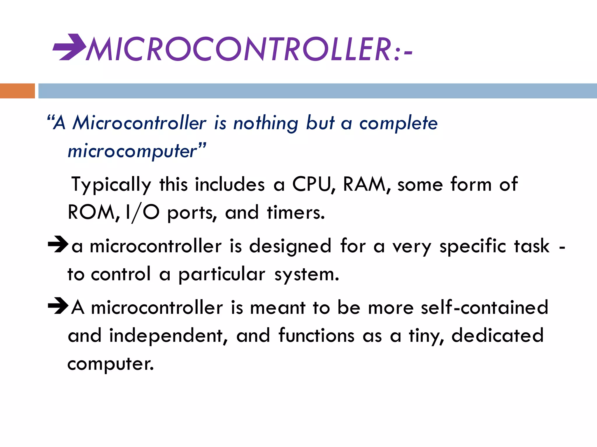 MICROCONTROLLER:-
“A Microcontroller is nothing but a complete
microcomputer”
Typically this includes a CPU, RAM, some form of
ROM, I/O ports, and timers.
a microcontroller is designed for a very specific task -
to control a particular system.
A microcontroller is meant to be more self-contained
and independent, and functions as a tiny, dedicated
computer.
 