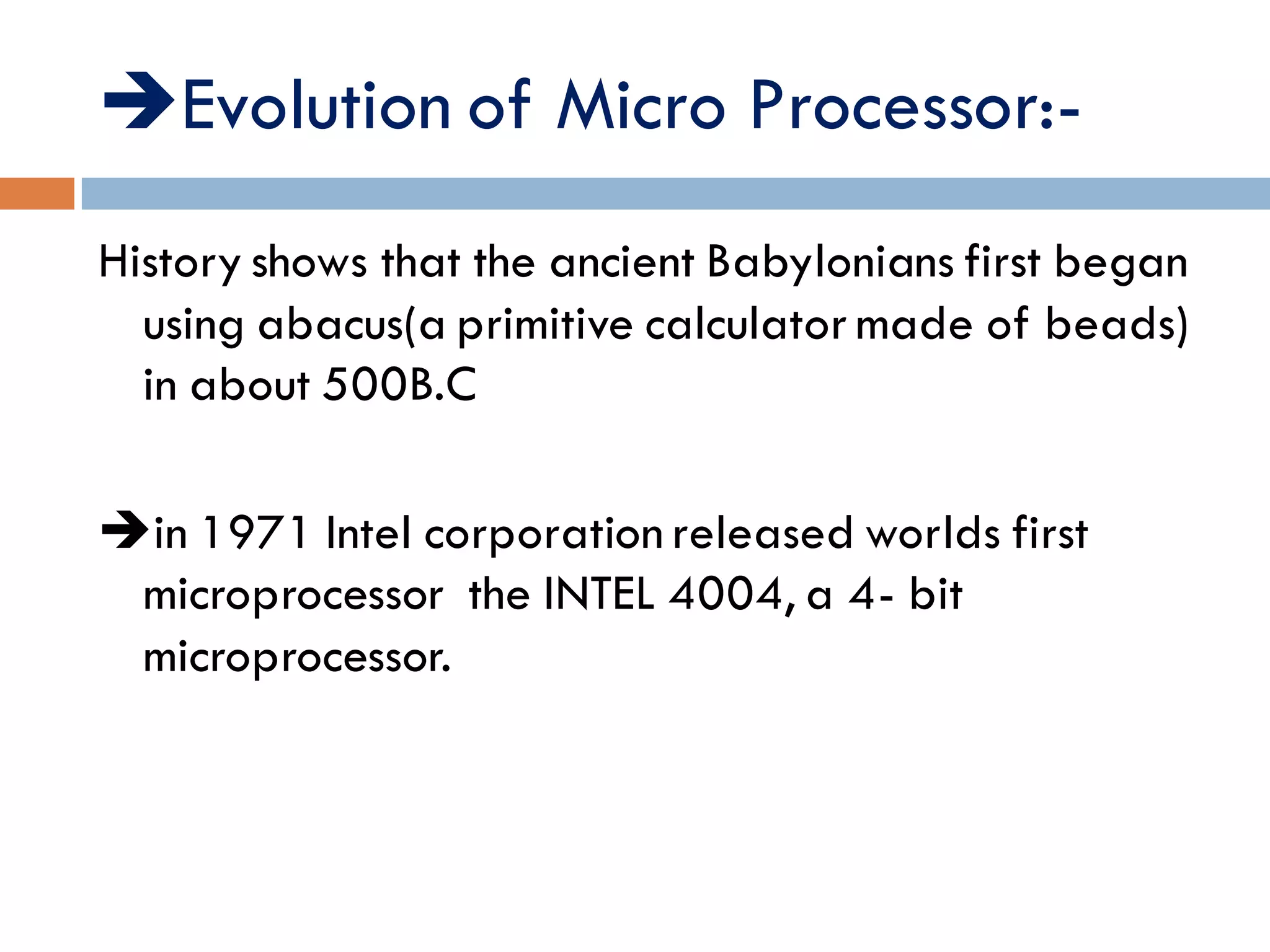 Evolution of Micro Processor:-
History shows that the ancient Babylonians first began
using abacus(a primitive calculator made of beads)
in about 500B.C
in 1971 Intel corporation released worlds first
microprocessor the INTEL 4004, a 4- bit
microprocessor.
 