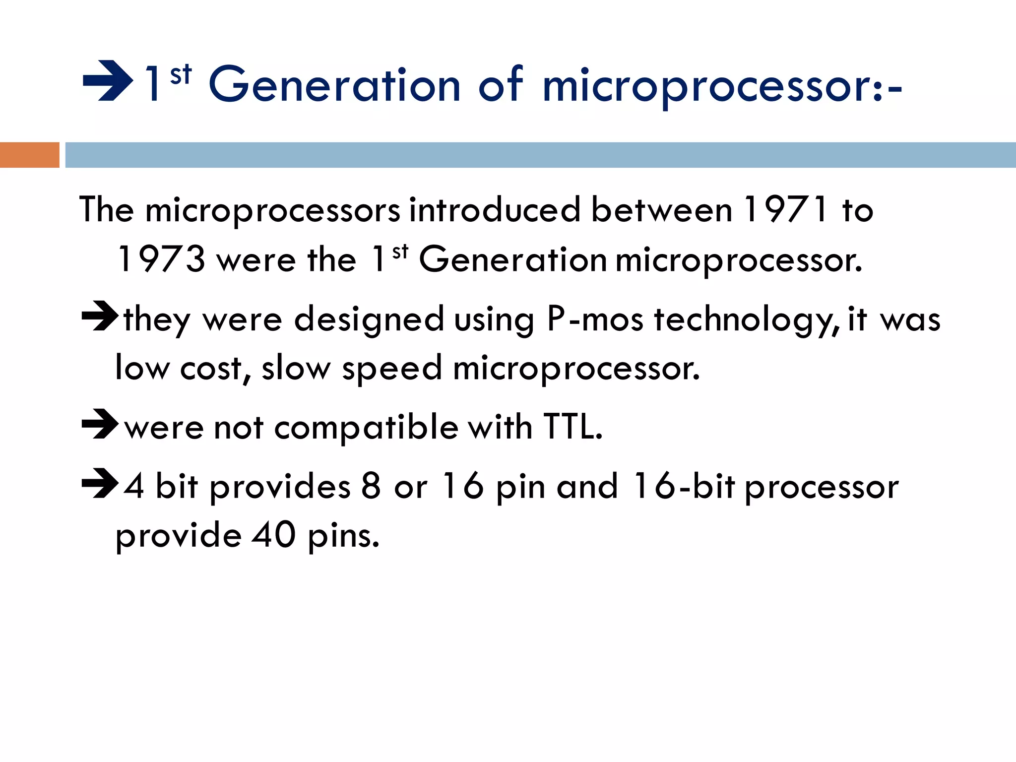 1st Generation of microprocessor:-
The microprocessors introduced between 1971 to
1973 were the 1st Generation microprocessor.
they were designed using P-mos technology, it was
low cost, slow speed microprocessor.
were not compatible with TTL.
4 bit provides 8 or 16 pin and 16-bit processor
provide 40 pins.
 