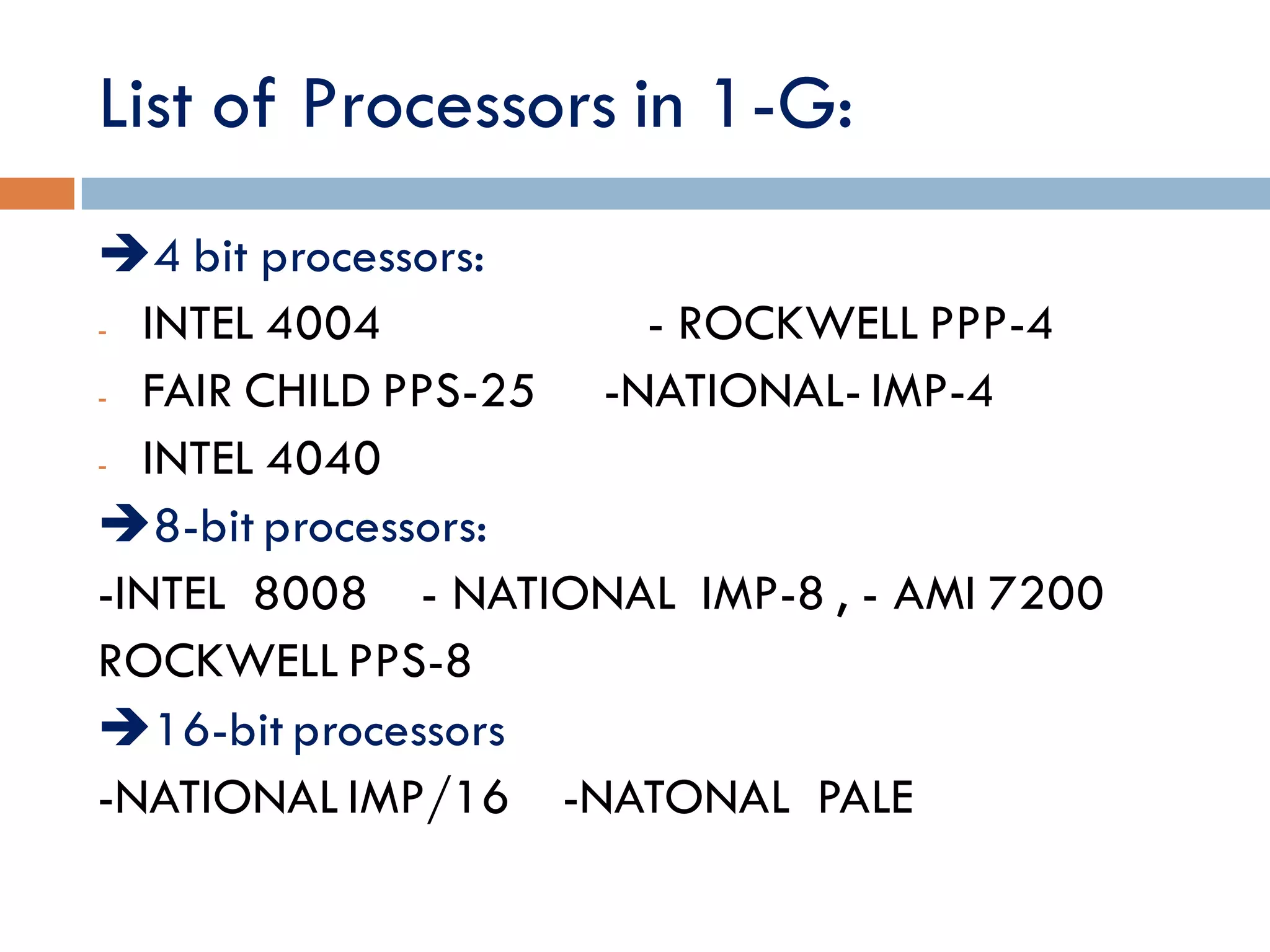 List of Processors in 1-G:
4 bit processors:
- INTEL 4004 - ROCKWELL PPP-4
- FAIR CHILD PPS-25 -NATIONAL- IMP-4
- INTEL 4040
8-bit processors:
-INTEL 8008 - NATIONAL IMP-8 , - AMI 7200
ROCKWELL PPS-8
16-bit processors
-NATIONAL IMP/16 -NATONAL PALE
 