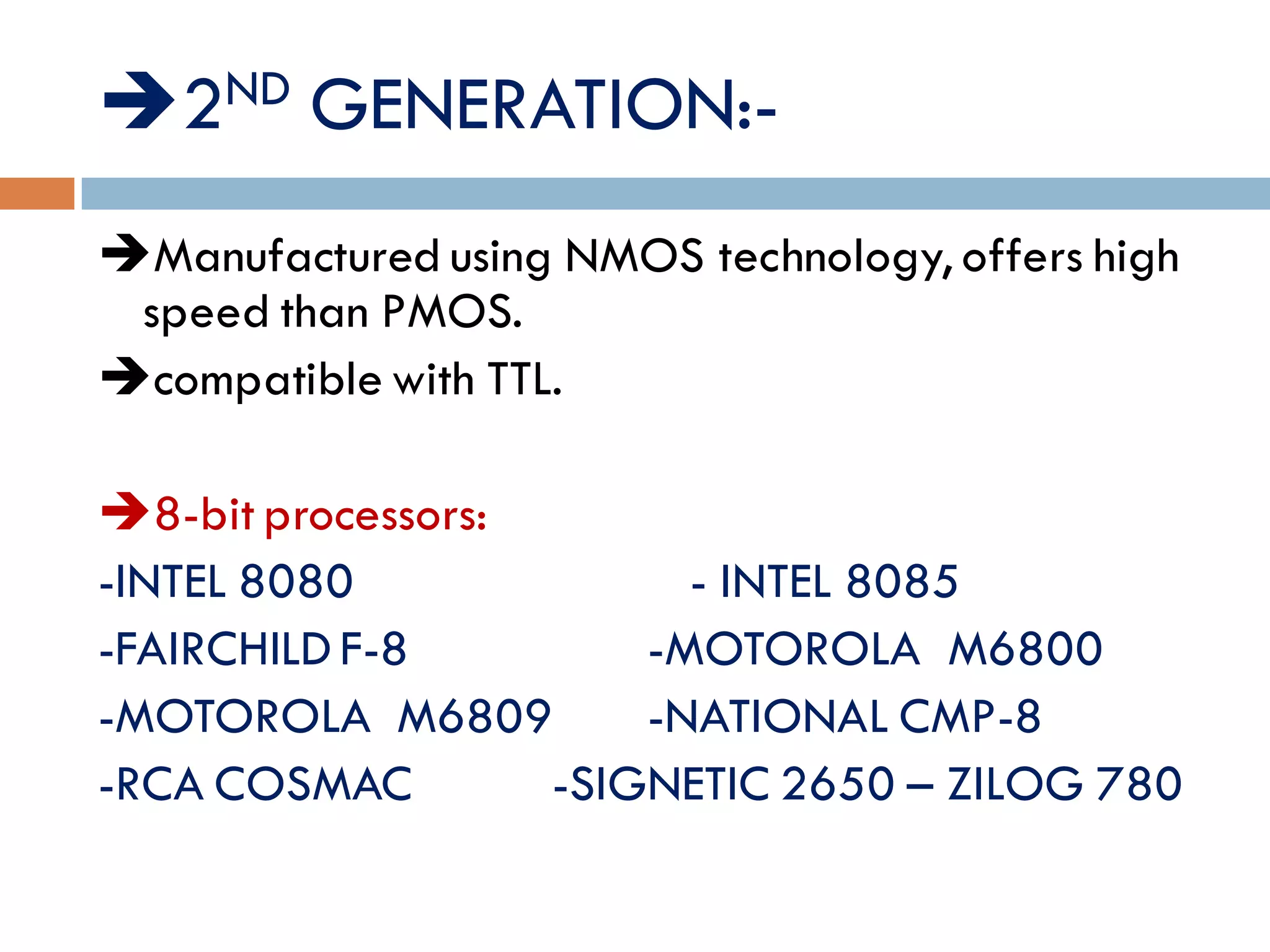 2ND GENERATION:-
Manufactured using NMOS technology, offers high
speed than PMOS.
compatible with TTL.
LIST OF PROCESSORS:
8-bit processors:
-INTEL 8080 - INTEL 8085
-FAIRCHILD F-8 -MOTOROLA M6800
-MOTOROLA M6809 -NATIONAL CMP-8
-RCA COSMAC -SIGNETIC 2650 – ZILOG 780
 