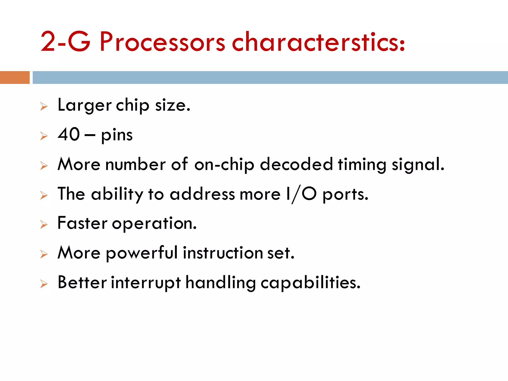 2-G Processors characterstics:
 Larger chip size.
 40 – pins
 More number of on-chip decoded timing signal.
 The ability to address more I/O ports.
 Faster operation.
 More powerful instruction set.
 Better interrupt handling capabilities.
 