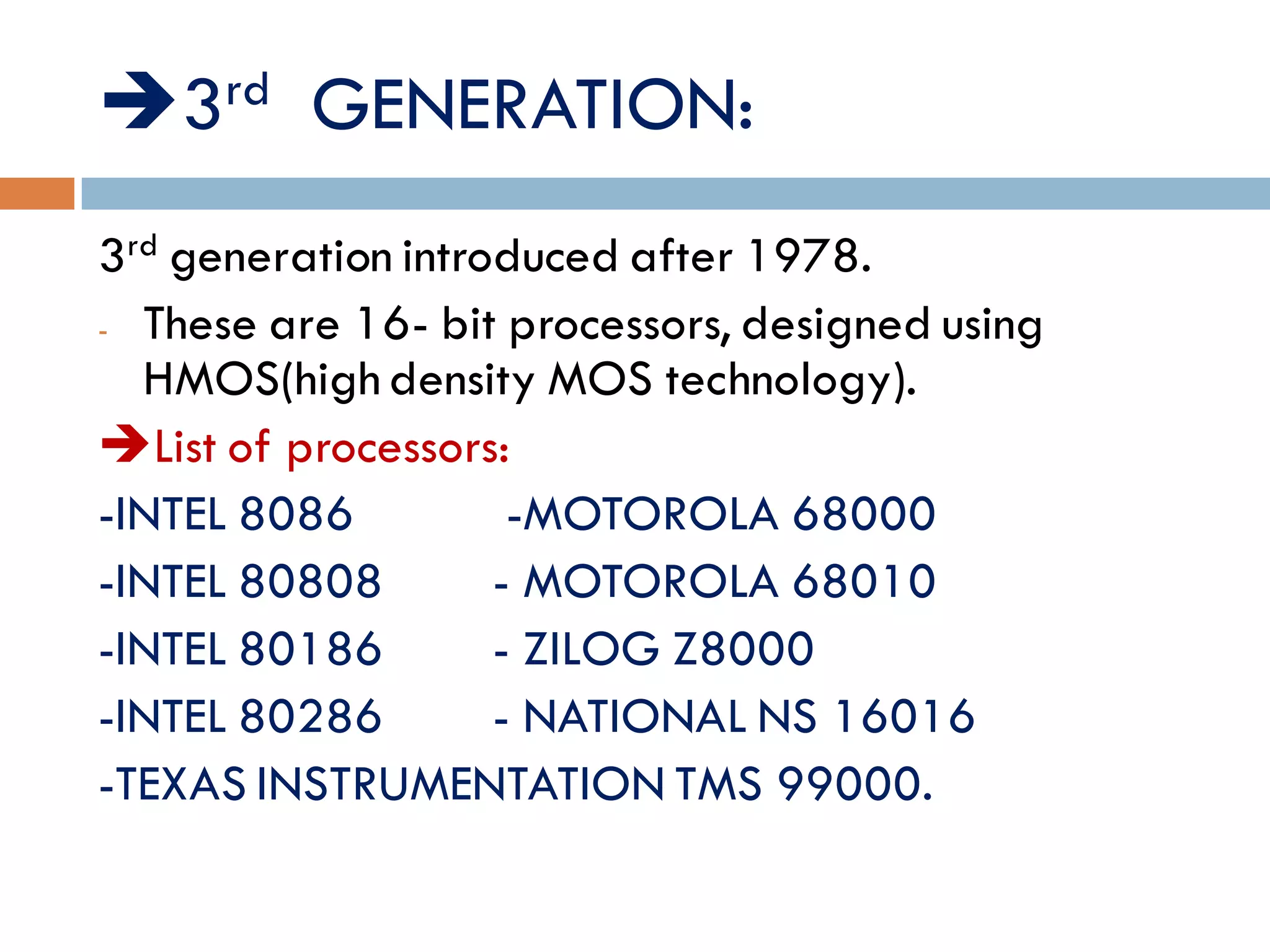 3rd GENERATION:
3rd generation introduced after 1978.
- These are 16- bit processors, designed using
HMOS(high density MOS technology).
List of processors:
-INTEL 8086 -MOTOROLA 68000
-INTEL 80808 - MOTOROLA 68010
-INTEL 80186 - ZILOG Z8000
-INTEL 80286 - NATIONAL NS 16016
-TEXAS INSTRUMENTATION TMS 99000.
 