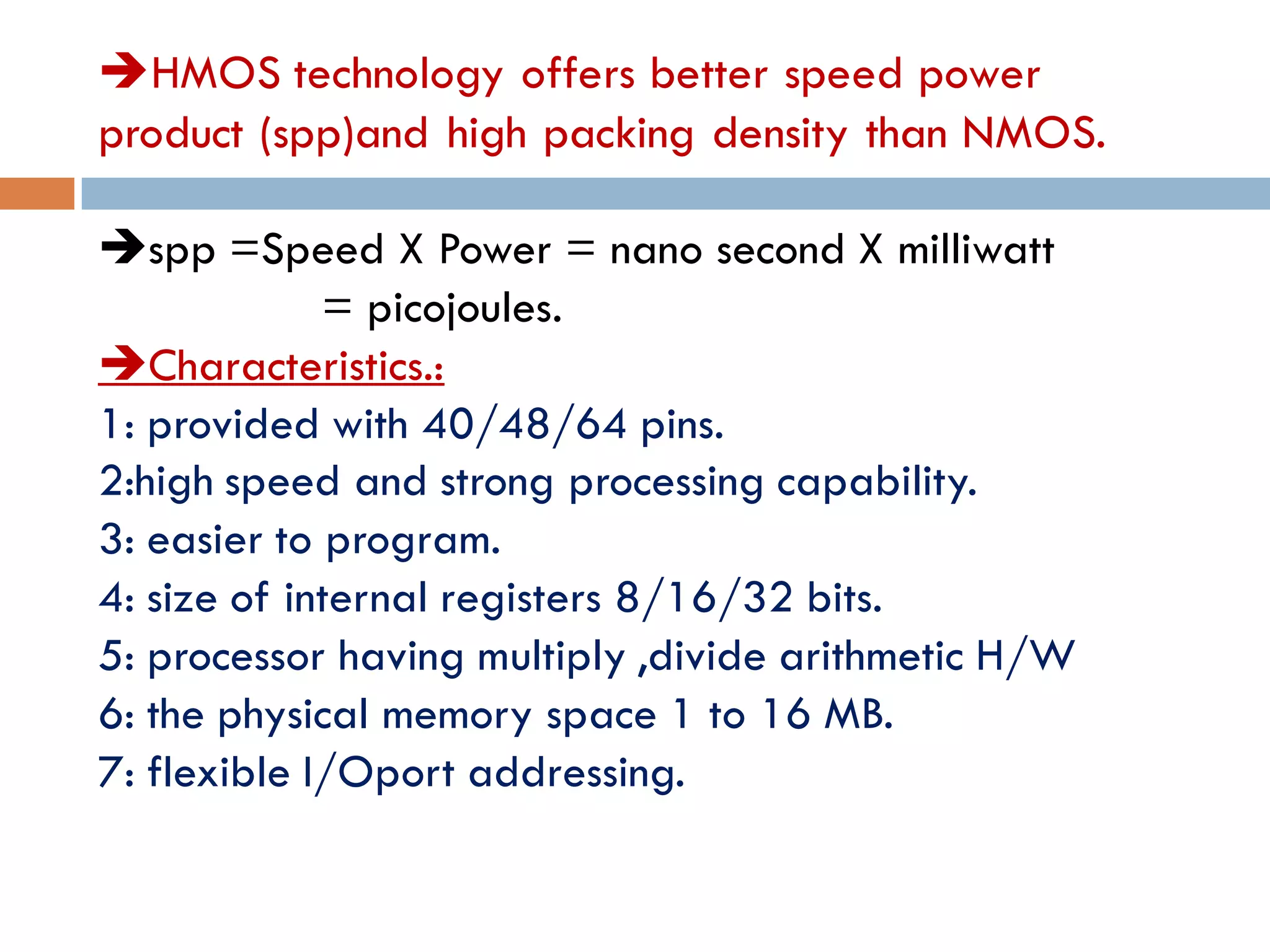 HMOS technology offers better speed power
product (spp)and high packing density than NMOS.
spp =Speed X Power = nano second X milliwatt
= picojoules.
Characteristics.:
1: provided with 40/48/64 pins.
2:high speed and strong processing capability.
3: easier to program.
4: size of internal registers 8/16/32 bits.
5: processor having multiply ,divide arithmetic H/W
6: the physical memory space 1 to 16 MB.
7: flexible I/Oport addressing.
 