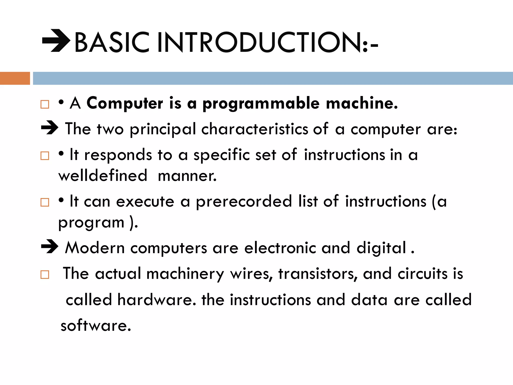 BASIC INTRODUCTION:-
 • A Computer is a programmable machine.
 The two principal characteristics of a computer are:
 • It responds to a specific set of instructions in a
welldefined manner.
 • It can execute a prerecorded list of instructions (a
program ).
 Modern computers are electronic and digital .
 The actual machinery wires, transistors, and circuits is
called hardware. the instructions and data are called
software.
 