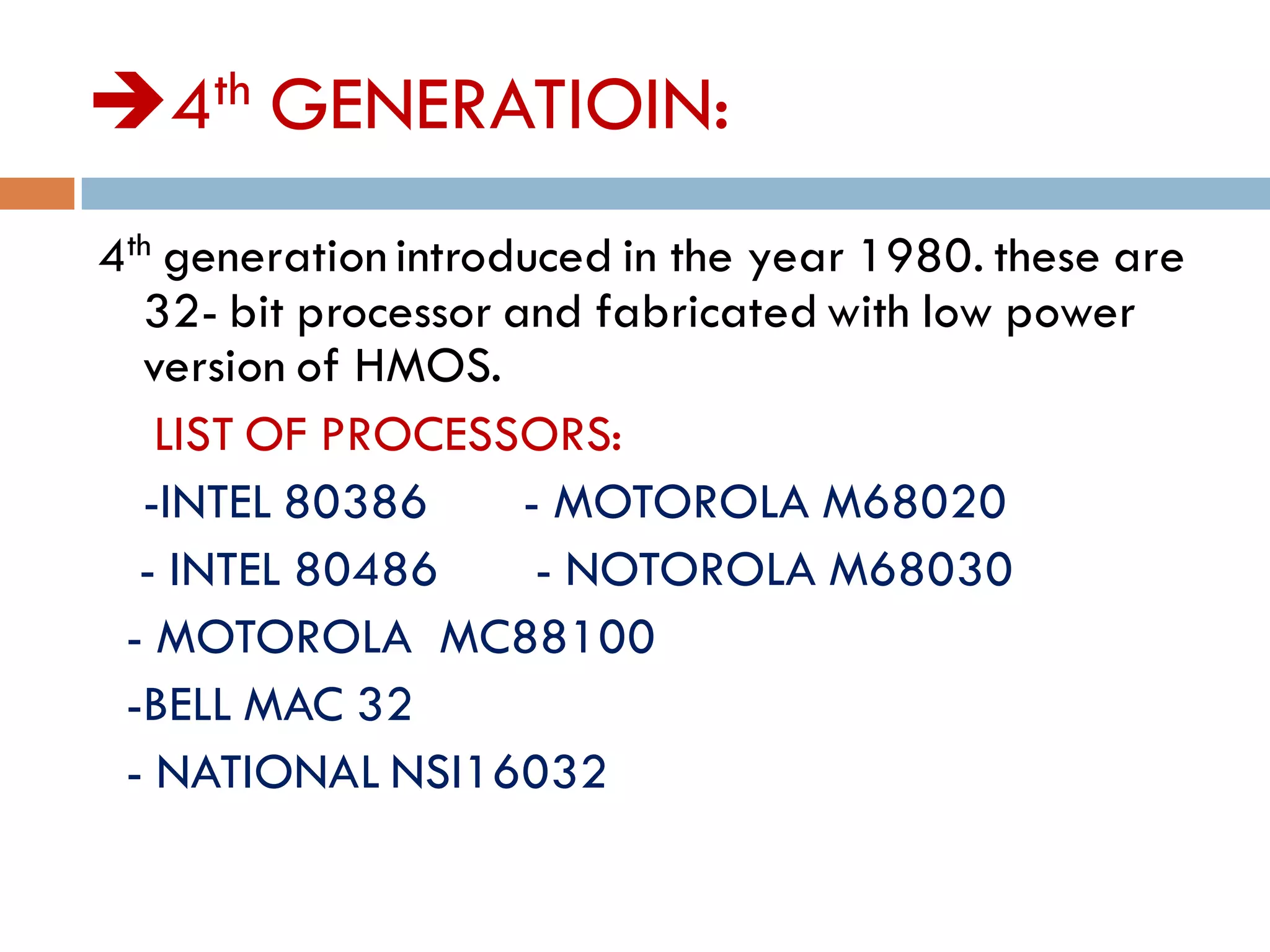 4th GENERATIOIN:
4th generation introduced in the year 1980. these are
32- bit processor and fabricated with low power
version of HMOS.
LIST OF PROCESSORS:
-INTEL 80386 - MOTOROLA M68020
- INTEL 80486 - NOTOROLA M68030
- MOTOROLA MC88100
-BELL MAC 32
- NATIONAL NSI16032
 