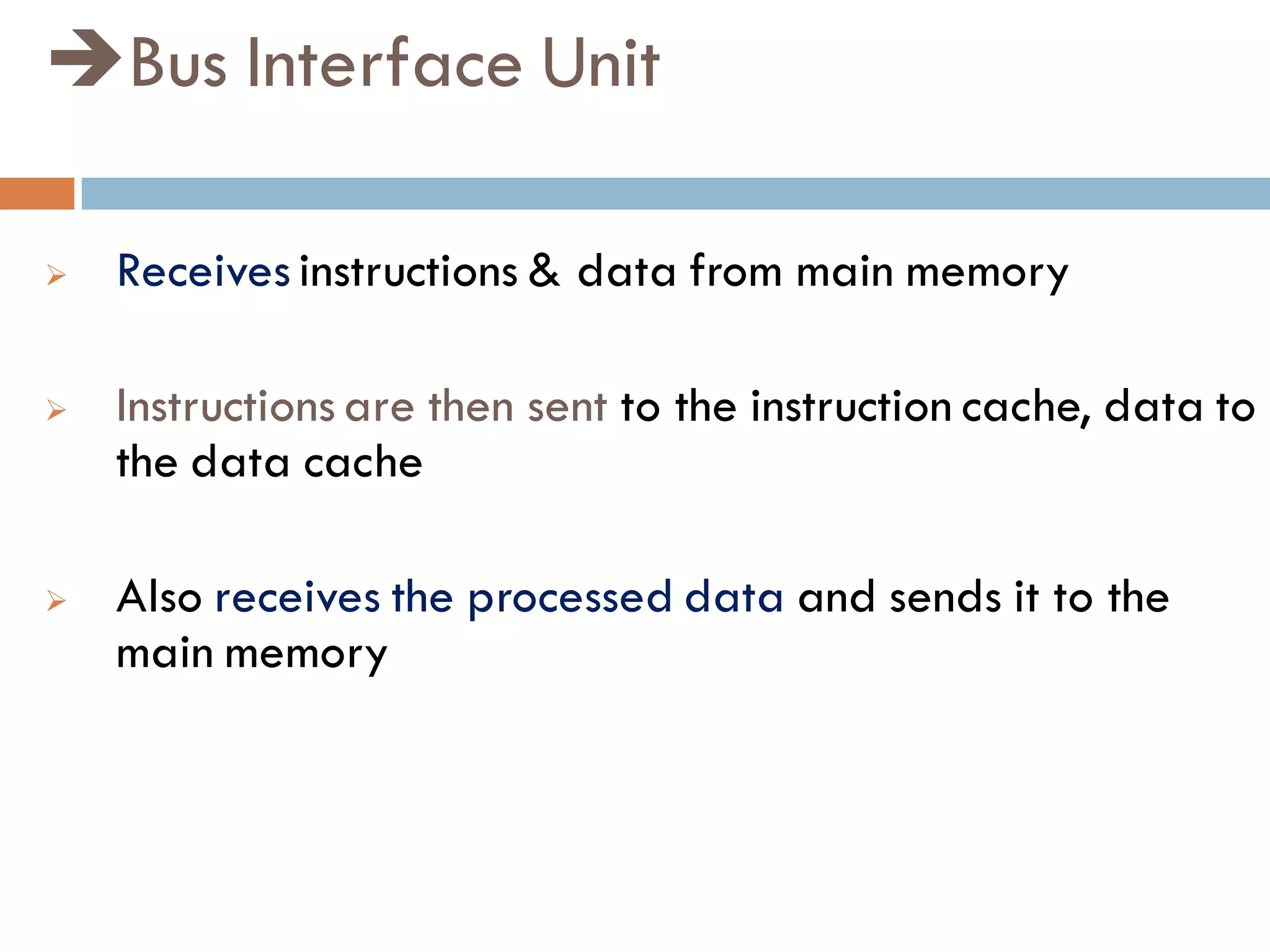 Bus Interface Unit
 Receives instructions & data from main memory
 Instructions are then sent to the instruction cache, data to
the data cache
 Also receives the processed data and sends it to the
main memory
 